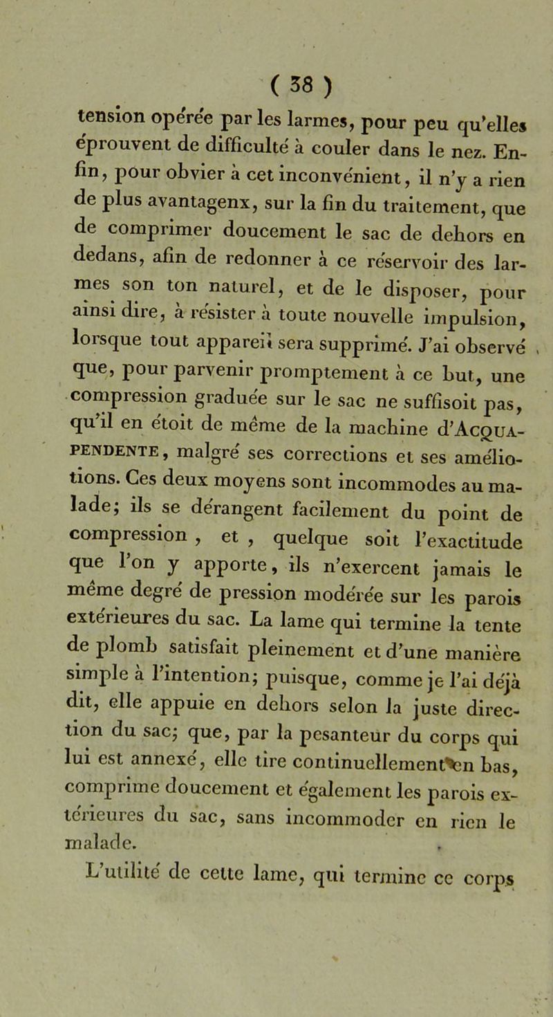 tension opéree par les larmes, pour peu qu’elles eprouvent de diffìcultè a couler dans le nez. En- fili , pour obvier a cet inconve'nient, il n’y a rien de plus avantagenx, sur la fin du traitement, que de comprimer doucement le sac de dehors en dedans, afin de redonner à ce reservoir des lar- mes son ton naturel, et de le disposer, pour amsi dire, a resister a toute nouvelle impulsion, lorsque tout apparei* sera supplirne. J’ai observe , que, pour parvenir promptement a ce but, une compression gradue'e sur le sac ne suffisoit pas, qu il en etoit de meme de la machine d’AcguA- pendente, malgre ses corrections et ses amélio- tions. Ces deux mojens sont incommodes au ma- lade; ils se derangent facilement du point de compression , et , quelque soit l’exactilude que fon y apporle, ils n’exercent jamais le mème degre de pression modérée sur les parois exteneures du sac. La lame qui termine la lente de plomb satisfait pleinement et d’une manière simpleà l’intention; puisque, corame je fai dèjà dit, elle appuie en dehors selon la juste direc- tion du sac; que, par la pesanteur du corps qui lui est annexe', elle tire continucllement^n bas, comprime doucement et egalement les parois ex- tciicures du sac, sans ìncommodcr en rien le malade. L’utilité de cene lame, qui termine ce corps