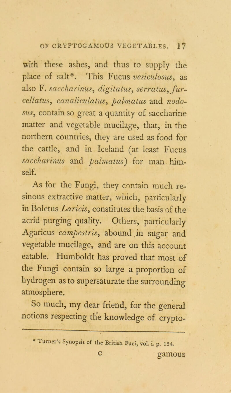 xvith these ashes, and thus to supply the place of salt*. This Fucus vesiculosus, as also F. saccharinus, digitatus, serratus, für- cellatus, canaliculatus, palmatus and nodo- sus, contain so great a quantity of saccharine matter and vegetable mucilage, that, in the northern countries, they are used as food for the cattle, and in Iceland (at least Fucus saccharinus and palmatus) for man him- self. As for the Fungi, they contain much re- sinous extractive matter, which, particularly in Boletus Laricis, constitutes the basis of the acrid purging quality. Others, particularly Agaricus campestris, abound in sügar and vegetable mucilage, and are on this account i eatable. Humboldt has proved that most of the Fungi contain so large a proportion of hydrogen as to supersaturate the surrounding atmosphere. So much, my dear friend, for the general notions respecting the knowledge of crypto- * Turner’s Synopsis of the British Fuci, vol. i. p. 1S4. c gamous