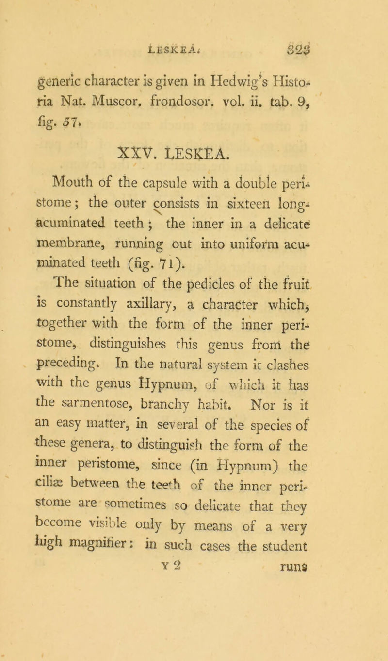 lESKEÄ* 32V generic character is given in Hedwig’s Histo- ria Nat. Muscor. frondosor. vol. ii. tab. 9, %. 51, XXV. LESKEA. Mouth of the capsule with a double peri- stome; the outer consists in sixtcen long- acuminated teeth ; the inner in a delicate membrane, running out into uniform acu- minated teeth (hg. 7l). The Situation of the pedicles of the fruit is constantly axillary, a character whichj together with the form of the inner peri- stome, distinguishes this genus from the preceding* In the natural System it clashes with the genus Hypnum, of which it has the sarmentose, branchy habit. Nor is it an easy matter, in several of the species of these genera, to distinguish the form of the inner peristome, since (in Elypnum) the eilige between the teeTi of the inner peri- stome are sometimes so delicate that they become visible only by means of a very high magnitier: in such cases the Student run$