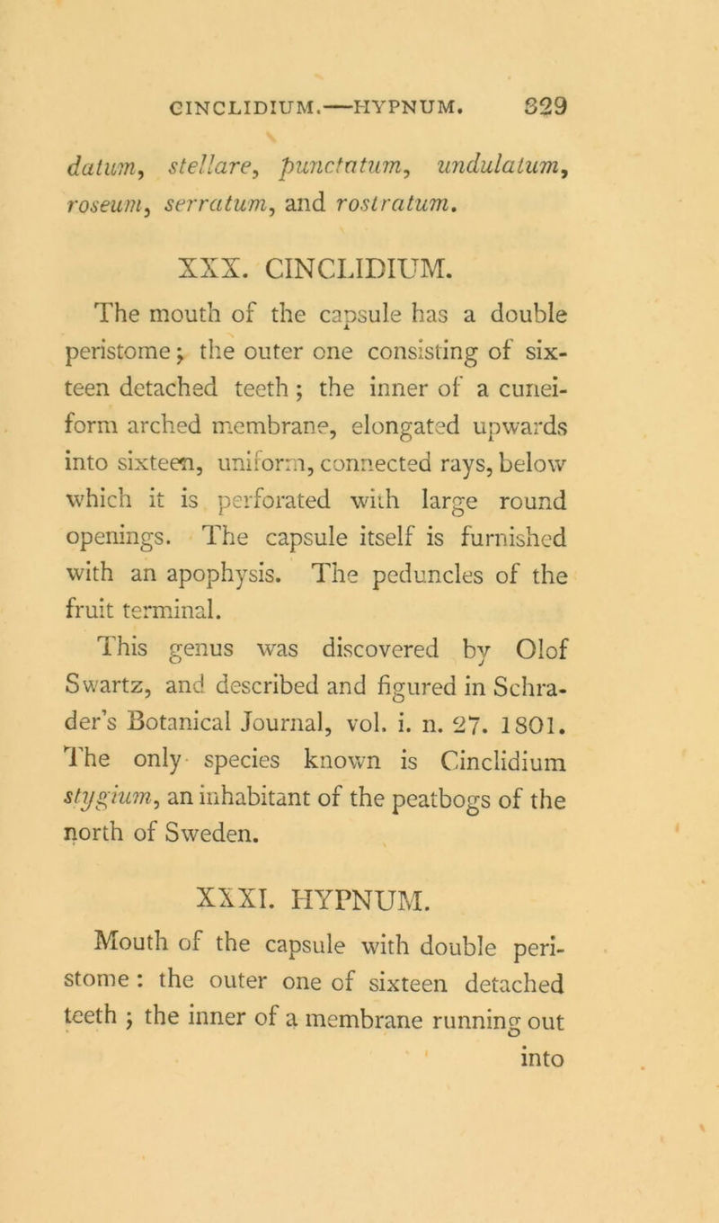 datum, stellare, punctatum, undulatum, roseum, serratum, and rostratum. XXX. CINCLIDIUM. The mouth of the capsule has a double peristome; the outer one consisting of six- teen detached teeth; the inner of a cunei- form arched membrane, elongated upwards into sixteen, uniform, connected rays, below which it is perforated with large round openings. The capsule itself is furnishcd with an apophysis. The peduncles of the fruit terminal. This genus was discovered by Olof Swartz, and described and figured in Schra- der’s Botanical Journal, vol. i. n. 27. 1801. The only species known is Cinclidium stygium, an inhabitant of the peatbogs of the north of Sweden. XXXI. HYPNUM. Mouth of the capsule with double peri- stome : the outer one of sixteen detached teeth ; the inner of a membrane running out into I