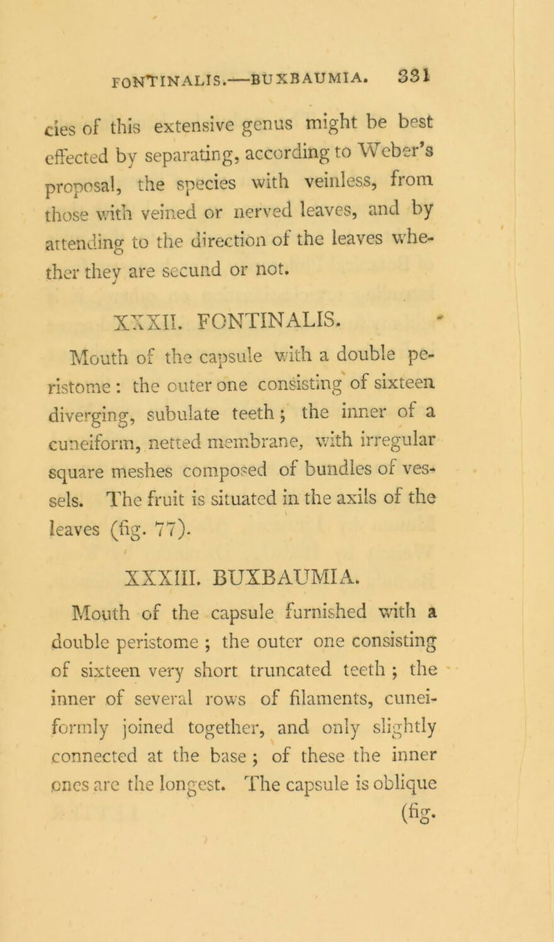 des of this extensive genus might be best effected by separating, according to Weber’s proposal, the species with veinless, fioro. those with veined or nerved leaves, and by artending to the direction of the leaves whe- ther they are secund or not. XXXII. FONTINALIS. Mouth of the capsule with a double pe- ristome : the outer one consistmg of sixteen diverging, subulate teeth; the inner of a cuneiform, netted membrane, with irregulär square meshes composed of bundles of ves- sels. The fruit is situated in the axils of the 4 • \ leaves (hg. 77). I XXXIII. BUXBAUMIA. Mouth of the capsule furnished with a double peristome ; the outer one consisting of sixteen very short truncated teeth ; the inner of several rows of filaments, cunei- formly joined together, and only slightly connected at the base ; of these the inner pnes are the longest. The capsule is oblique (%•