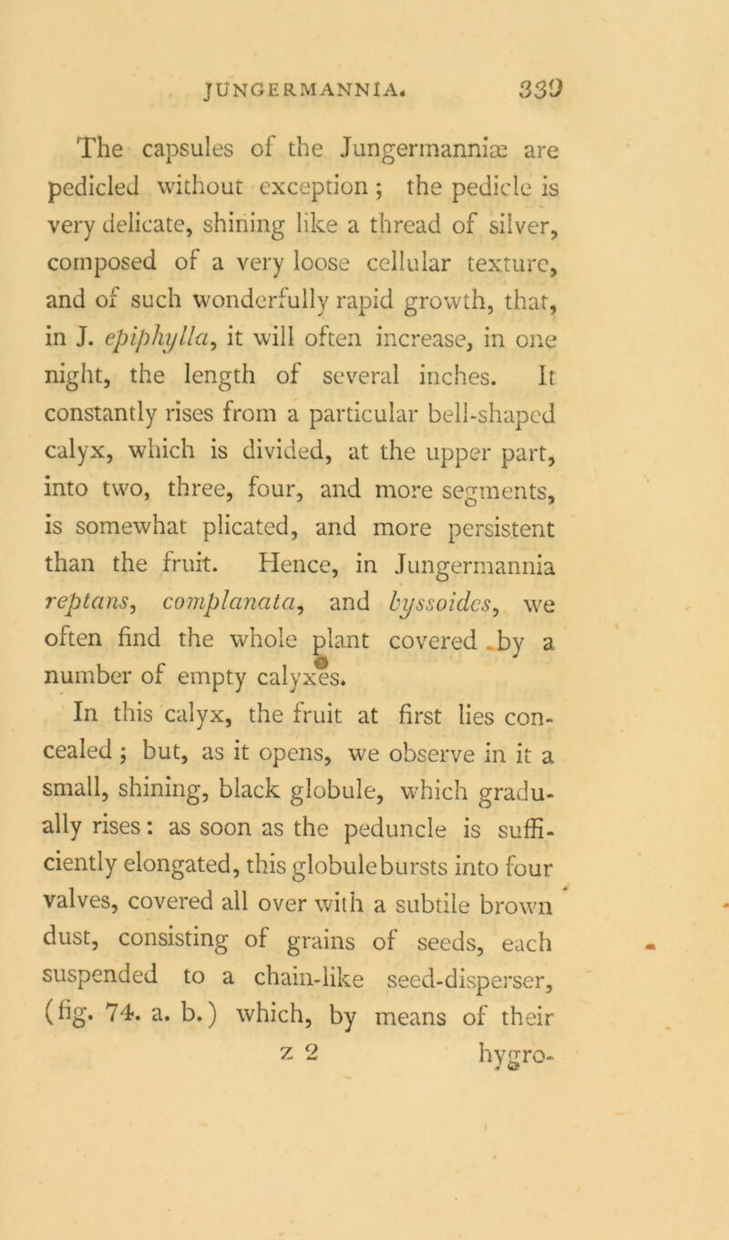 The capsules of the Jungermanniae are pedicleJ without exception ; the pedicle is very delicate, shining like a thread of silver, composed of a very loose cellular texturc, and of such wonderfully rapid growth, that, in J. epiphylla, it will often increase, in one night, the length of scveral inches. 1t: constantly rises from a particular bell-shaped calyx, which is divided, at the upper part, into two, three, four, and more Segments, is somewhat plicated, and more persistent than the fruit. Hence, in Jungermannia reptans, complanata, and byssoidcs, we often find the whole plant covered .by a number of empty calyxes. In this calyx, the fruit at first lies con- cealed ; but, as it opens, we observe in it a small, shining, black globule, which gradu- ally rises: as soon as the peduncle is suffi- ciently elongated, this globulebursts into four valves, covered all over with a subtile brown dust, consisting of grains of seeds, each suspended to a chain-like seed-disperser, (fig. 74. a. b.) which, by means of their z 2 hygro- J <3