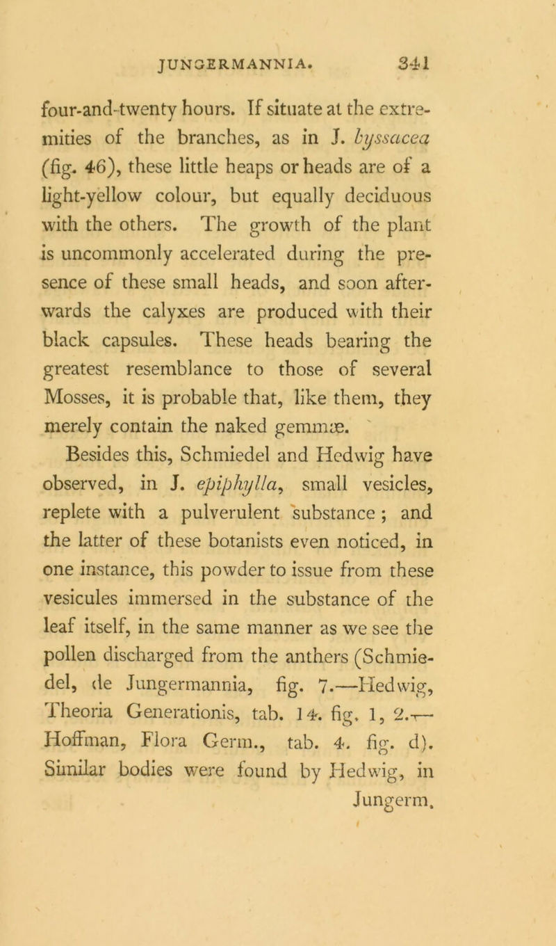 four-and-twenty hours. If situate at the extre- mities of the branches, as in J. byssacea (fig. 46), these little heaps orheads are of a iight-yellow colour, but equally deciduous with the others. The growth of the plant is uncommonly accelerated during the pre- sence of these small heads, and soon after- wards the calyxes are produced with their black capsules. These heads bearing the greatest resemblance to those of several Mosses, it is probable that, like them, they merely contain the naked gemmae. Besides this, Schmiedel and Hedwig have observed, in J. epiphylla, small vesicles, replete with a pulverulent substance ; and the latter of these botanists even noticed, in one instance, this powder to issue from these vesicules immersed in the substance of the leaf itself, in the same manner as we see the pollen discharged from the anthers (Schmie- del, de Jungermannia, fig. 7-—Hedwig, Theoria Generationis, tab. 14. hg, 1, 2.t— Hoffman, Flora Germ., tab. 4. fig. d). Similar bodies were found by Fledwig, in Junger m.