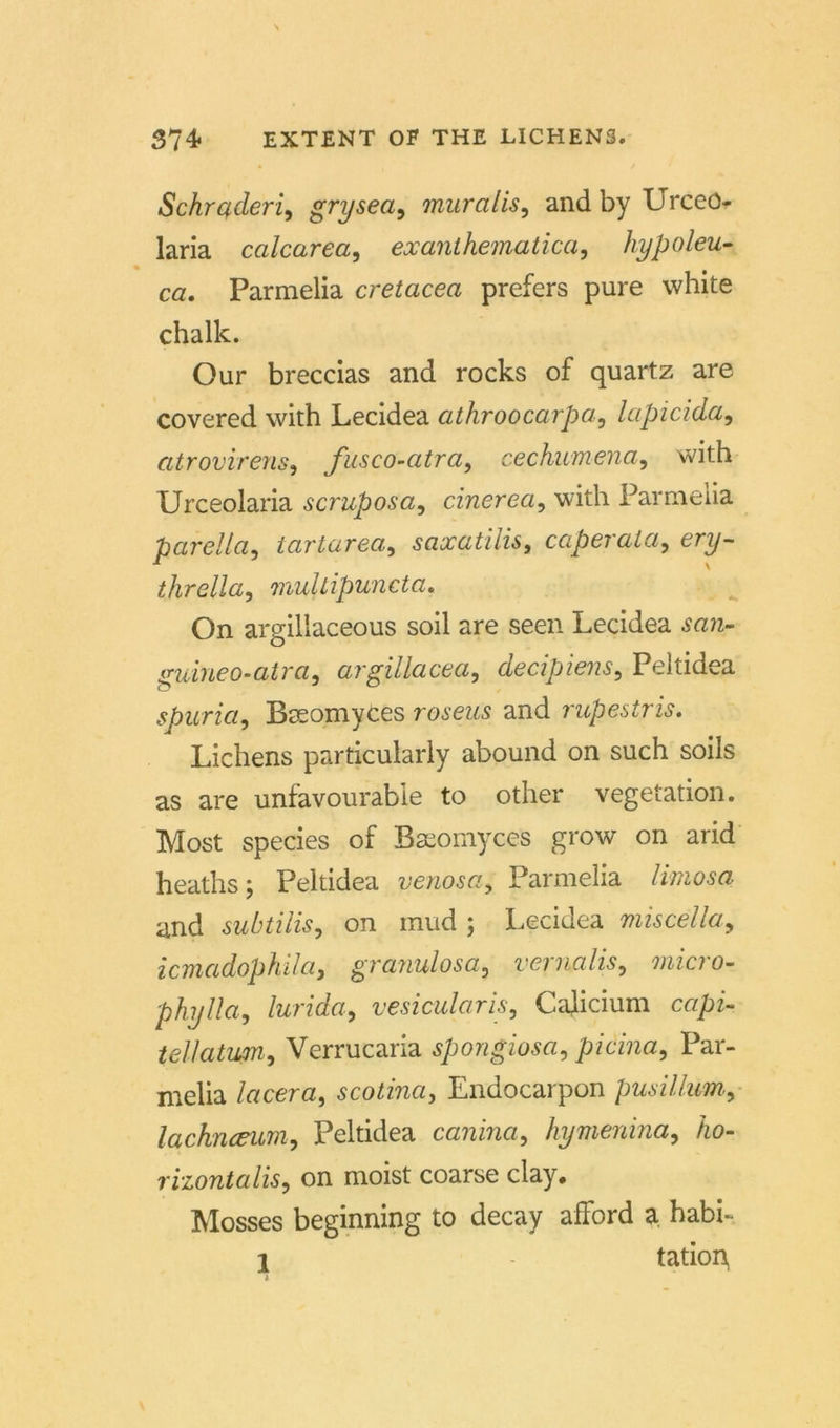 Schrßderi, grysea, muralis, and by Urceo- laria calcarea, exanlhematicci, hypoleu- ca, Parmelia cretacea prefers pure white chalk. Our breccias and rocks of quartz are covered with Lecidea athroocarpa, lapicida, atrovirens, fusco-atra, cechumena, with Urceolaria scruposa, cinerea, with Parmelia parella, tartarea, saxatilis, caperala, ery- thrella, multipuncta. On argillaceous soil are seen Lecidea guineo-atra, argillacea, decipiens, Peltidea spuria, Bteomyces rosem and rupestris. Lichens particularly abound on such soils as are unfavourabie to other Vegetation. Most species of Bseomyces grow on arid heaths; Peltidea venosa, Parmelia /wwosa and subtilis, on mud ; Lecidea miscella9 icmadophüa, granulosa, vernalis, mcro- phylla, lurida, vesicularis, Cajicium cqpz- tellatum, Verrucaria Spongiosa, picina, Par- melia lacera, scotina, Endocarpon pusillum, lachnceum9 Peltidea canina, hymenina, /to- rizontalis, on moist coarse clay, Mosses beginning to decay afFord a habi- 1 - tation,