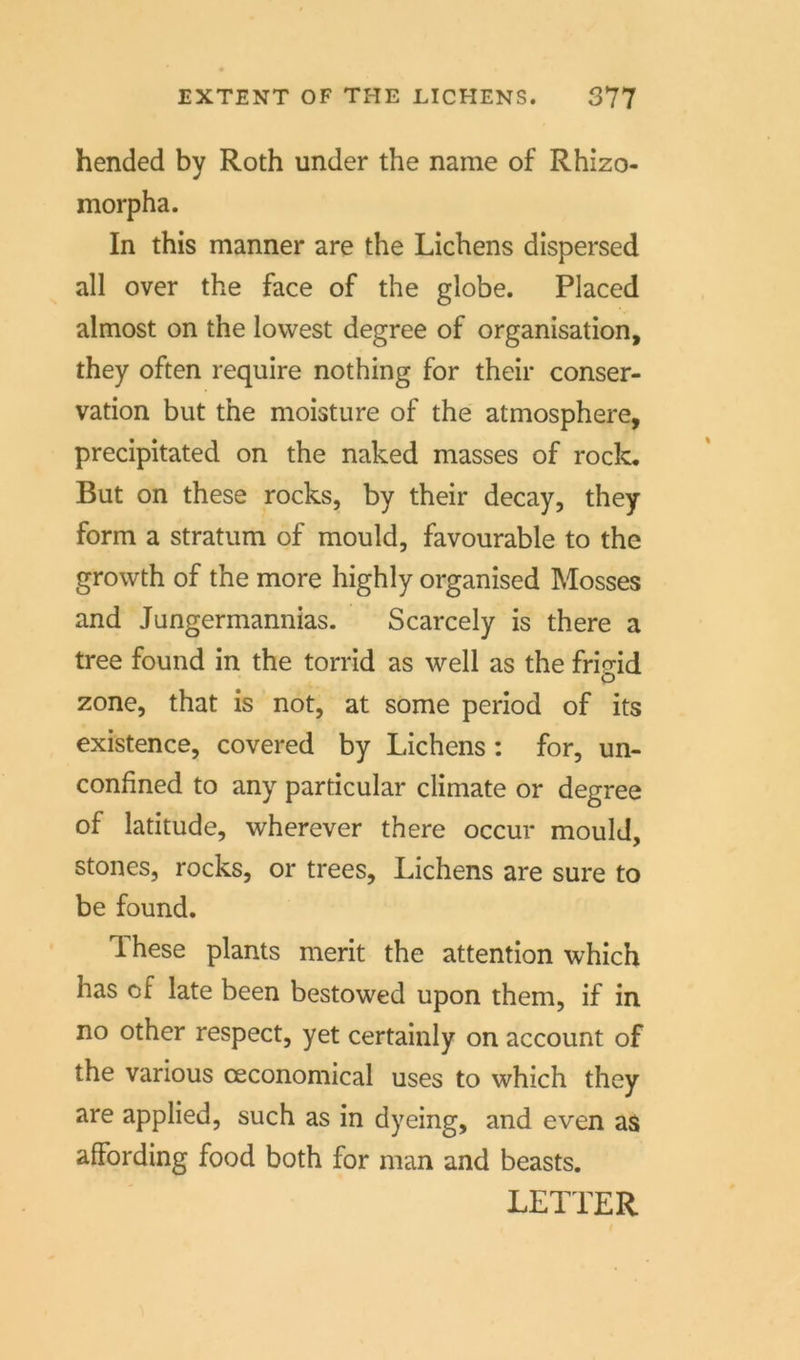 hended by Roth under the name of Rhizo- morpha. In this manner are the Lichens dispersed all over the face of the globe. Placed almost on the lowest degree of Organisation, they offen require nothing for their Conser- vation but the moisture of the atmosphere, precipitated on the naked masses of rock. But on these rocks, by their decay, they form a Stratum of mould, favourable to the growth of the more highly organised Mosses and Jungermannias. Scarcely is there a tree found in the torrid as well as the frieid zone, that is not, at some period of its existence, covered by Lichens: for, un- confined to any particular climate or degree of latitude, wherever there occur mould, stones, rocks, or trees, Lichens are sure to be found. These plants merit the attention which has of late been bestowed upon them, if in no other respect, yet certainly on account of the various ceconomical uses to which they are applied, such as in dyeing, and even as affording food both for man and beasts. LETTER