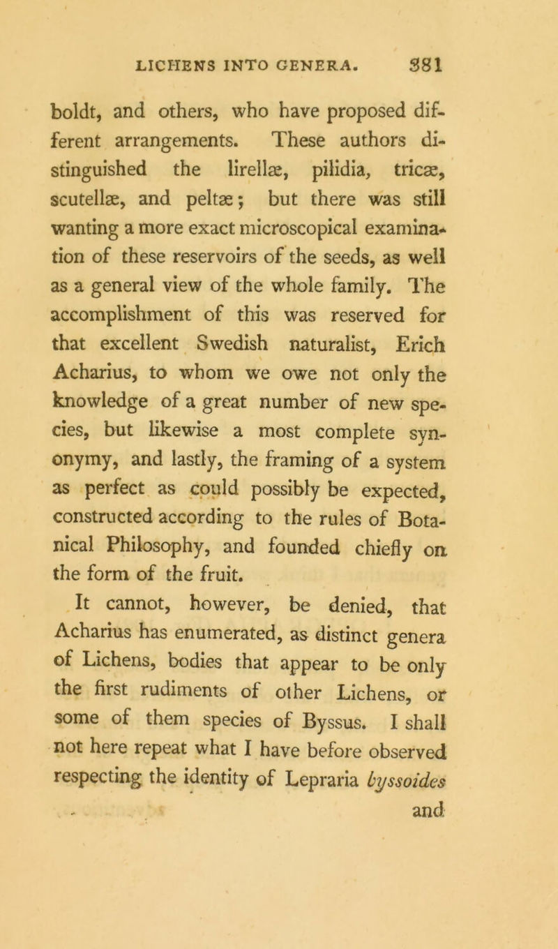 LICHENS INTO GENERA. S81 boldt, and others, who have proposed dif- ferent arrangements. These authors di- stinguished the lirellse, pilidia, tricae, scutellae, and peltae; but there was still wanting a more exact microscopical examina- tion of these reservoirs of the seeds, as well as a general view of the whole family. The accomplishment of this was reserved for that excellent Swedish naturalist, Erich Acharius, to whom we owe not only the knowledge of a great number of new spe- cies, but likewise a most complete syn- onymy, and lastly, the framing of a System as perfect as could possibly be expected, constructed according to the rules of Bota- nical Philosophy, and founded chiefly on the form of the fruit. It cannot, however, be denied, that Acharius has enumerated, as distinct genera of Lichens, bodies that appear to be only the first rudiments of other Lichens, or some of them species of Byssus. I shall not here repeat what I have before observed respecting the identity of Lepraria byssoides and