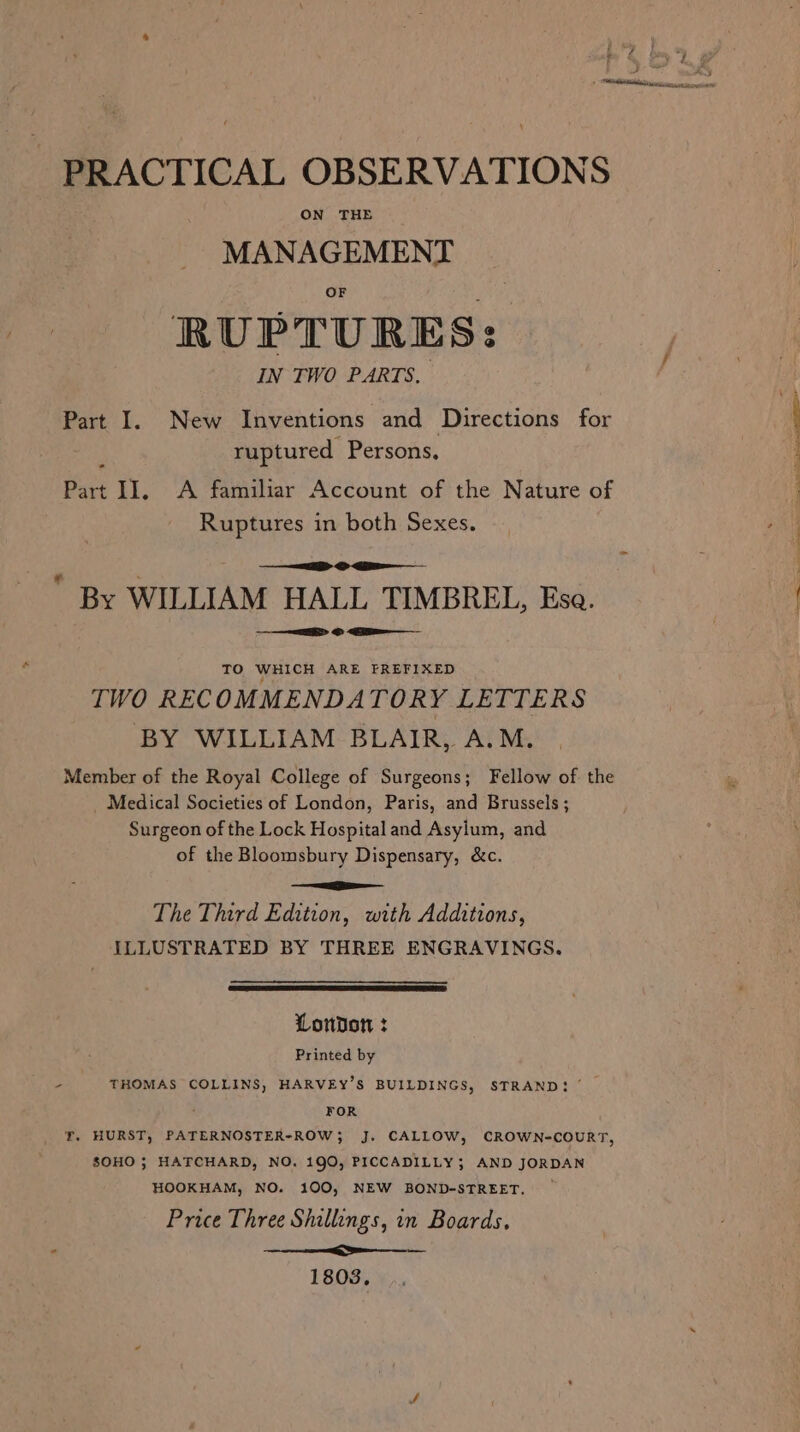 PRACTICAL OBSERVATIONS ON THE MANAGEMENT RUPTURES: IN TWO PARTS. Part I. New Inventions and Directions for ruptured Persons, 4 Part II. &lt;A familiar Account of the Nature of | Ruptures in both Sexes. ii &gt; ig ' By WILLIAM HALL TIMBREL, Esa. ei) EE © &lt;4 TO WHICH ARE FREFIXED TWO RECOMMENDATORY LETTERS BY WILLIAM BLAIR, A.M. Member of the Royal College of Surgeons; Fellow of the Medical Societies of London, Paris, and Brussels; Surgeon of the Lock Hospital and Asylum, and of the Bloomsbury Dispensary, &amp;c. ee The Third Edition, with Additions, ILLUSTRATED BY THREE ENGRAVINGS. London : Printed by - THOMAS COLLINS, HARVEY’S BUILDINGS, STRAND! FOR f. HURST, PATERNOSTER-ROW; J. CALLOW, CROWN-COURT, SOHO ; HATCHARD, NO. 190, PICCADILLY; AND JORDAN HOOKHAM, NO. 100, NEW BOND-STREET. Price Three Shillings, in Boards, - Ne 1803.