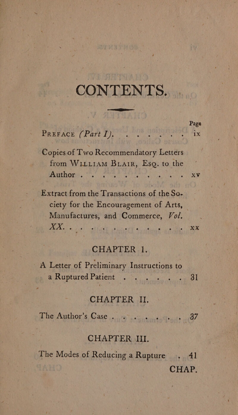 CONTENTS. Page WEEUAGE (PGhCL og we ue pe ie Copies of Two Recommendatory Letters from W1iLLiAM Buiair, Esq. to the ST anal ele ie haley ibis nia ONES. A Extract from the Transactions of the So- ciety for the Encouragement of Arts, — Manufactures, and Commerce, Vol, EI REE NET RTOED: RUMEE MORRO ORR CHAPTER 1. A Letter of Preliminary Instructions to Reaereumeured Patient ih: lg) ots Se CHAPTER II. aD Tee Arathor © Gage ya i ag Be CHAPTER III. The Modes of Reducing a Bierce ‘te el CHAP.