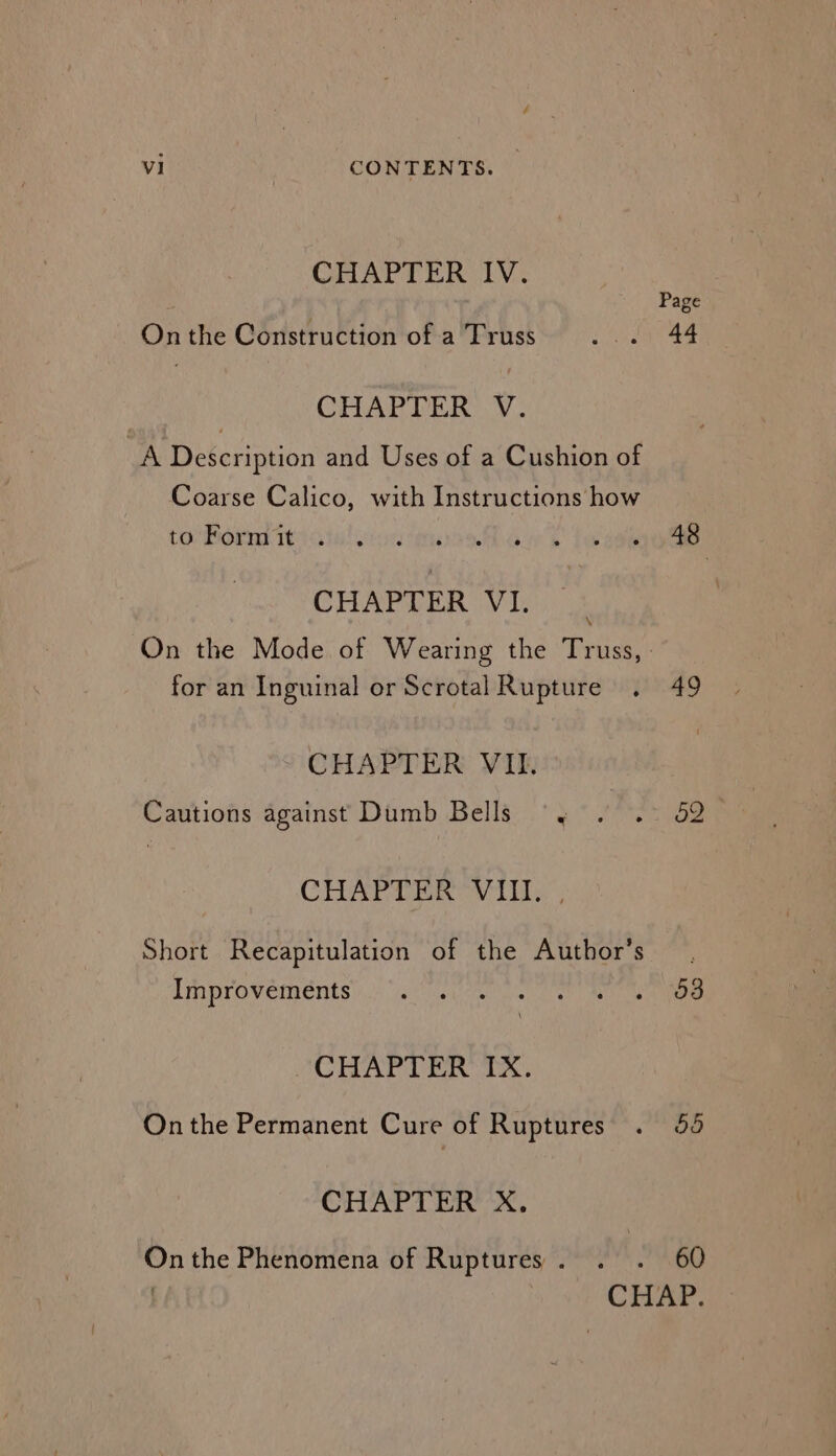 CHAPTER IV. Page On the Construction of a Truss or 44 CHAPTER V. hf Description and Uses of a Cushion of Coarse Calico, with Instructions how tonBdrn tate! sions awh fo sees CHAPTER VI. ; On the Mode of Wearing the Truss, . for an Inguinal or Scrotal Rupture . 49 CHAPTER VII. Cautions against Dumb Bells ~~ . . 52 CHAPTER OVI . Short Recapitulation of the Author’s . Improvements 6 ater le er ee aie ee Or CHAPTER IX. Onthe Permanent Cure of Ruptures . 48 CHAPTER X. On the Phenomena of Ruptures . . ; 60 . CHAP.