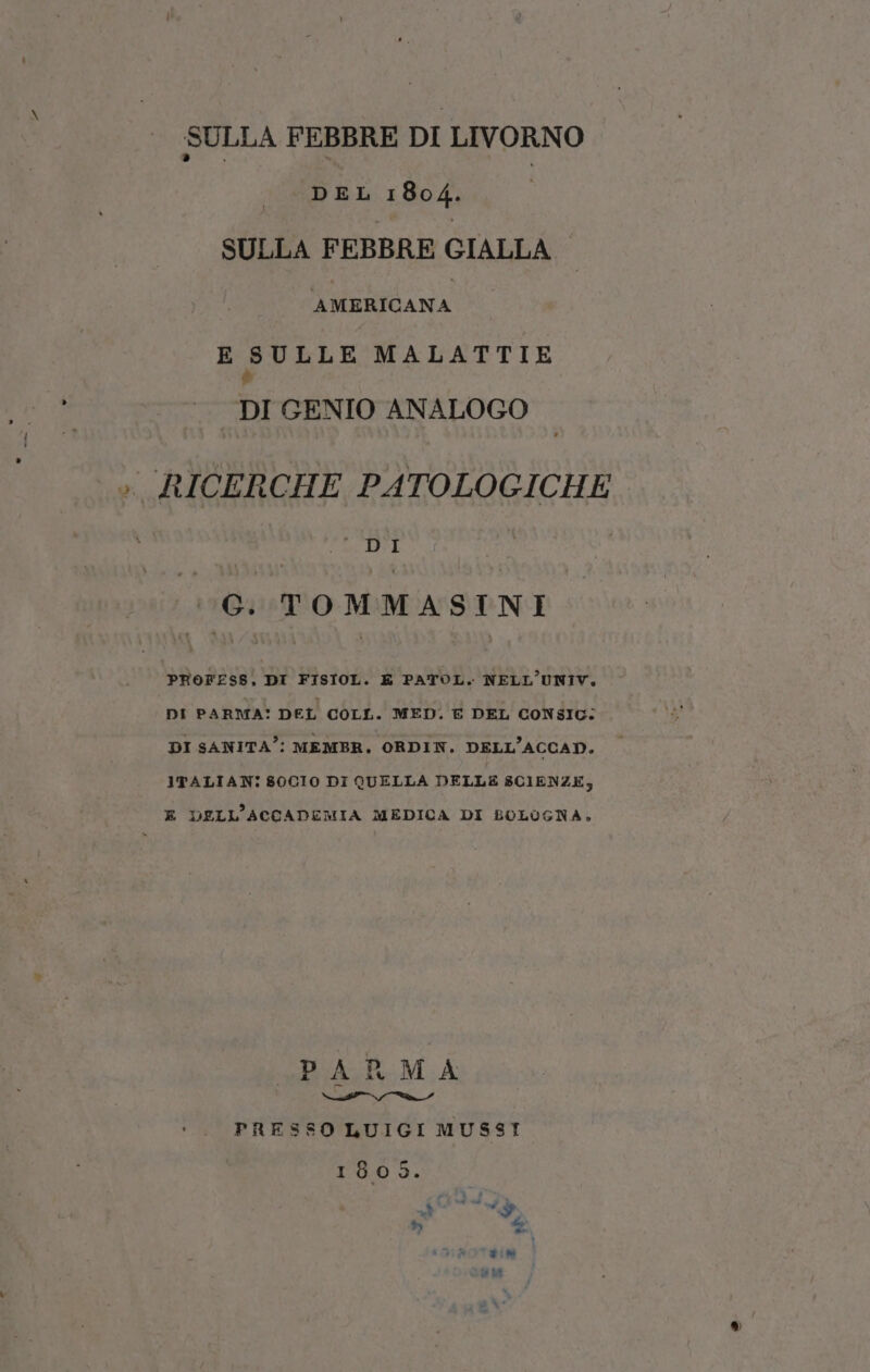 SULLA FEBBRE DI LIVORNO DEL 1804. SULLA FEBBRE GIALLA — AMERICANA E SULLE MALATTIE è DI GENIO ANALOGO dagrla: GG. TOMMASINI PROFESS, DI FISIOL. E PATOL. NELL’UNIV. DI PARMA: DEL COLL. MED. E DEL CONSIG: DI SANITA’: MEMBER, ORDIN. DELL’ACCAD. ITALIAN: $0CI0 DI QUELLA DELLE SCIENZE, E DELL'ACCADEMIA MEDICA DI BOLOGNA, «PARMA PRESSO LUIGI MUSSI 180 Di ds ® LO)