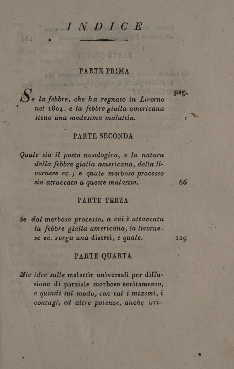 pacino. AV ir Cia PARTE PRIMA pag. S e la febbre, che ha regnato in Livorno : nel 1804. e la febbre gialla americana sieno una medesima malattia. 1 PARTE SECONDA Quale sia il posto nosologico, e la natura della febbre gialla americana, della li- vornese cc.; e quale morboso processo | sla attaccato a queste malattie, . 66 PARTE TERZA Se dal morboso processo, a cui è attaccata la febbre gialla americana, la livorne- se ec. sorga una diatesi, e quale, 129 PARTE QUARTA. — © Mie idee sulle malattie universali per diffu- sione di parziale morboso eccitamento, e quindi sul modo, con cui i miasmi, i contagi, ed altre potenze, anche irri-