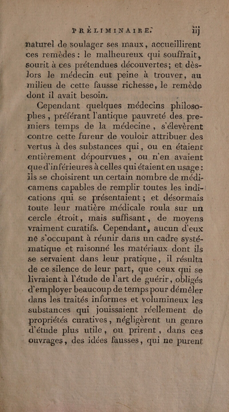 ee ñaturel de soulager ses maux, accueillirent ces remèdes : le malheureux qui souffrait, sourit à ces prétendues découvertes; et de lors le médecin eut peine à trouver, au milieu de cette fausse richesse, le remède dont il avait besoin. Cependant quelques médecins philoso- phes , préférant l'antique pauvreté des. pre- miers temps de la médecine, s'élevèrent contre cette fureur de vouloir attribuer des entièrement dépourvues , OU nen avaient qued'inférieures à celles qui étaient en usage : 44 se choisirent un certain nombre de médi- camens capables de remplir toutes les indi- cations qui se présentaient ; et désormais toute leur matière médicale roula Sur un cercle étroit, mais suffisant, de moyens vraiment bts Cependant, aucun d'eux né s'occupant à réunir dans un cadre systé- matique et raisonné les matériaux dont ils se servaient dans leur pratique, il résulta de ce silence de leur part, que ceux qui se livraient à l'étude de l’art de guérir, obligés . d'employer beaucoup de temps pour déméler dans les traités informes et volumineux les _ substances qui jouissaient réellement de propriétés curatives , néglisèrent un genre d'étude plus utile, ou prirent , dans ces _ ouvrages, des idées fausses, qui ne purent