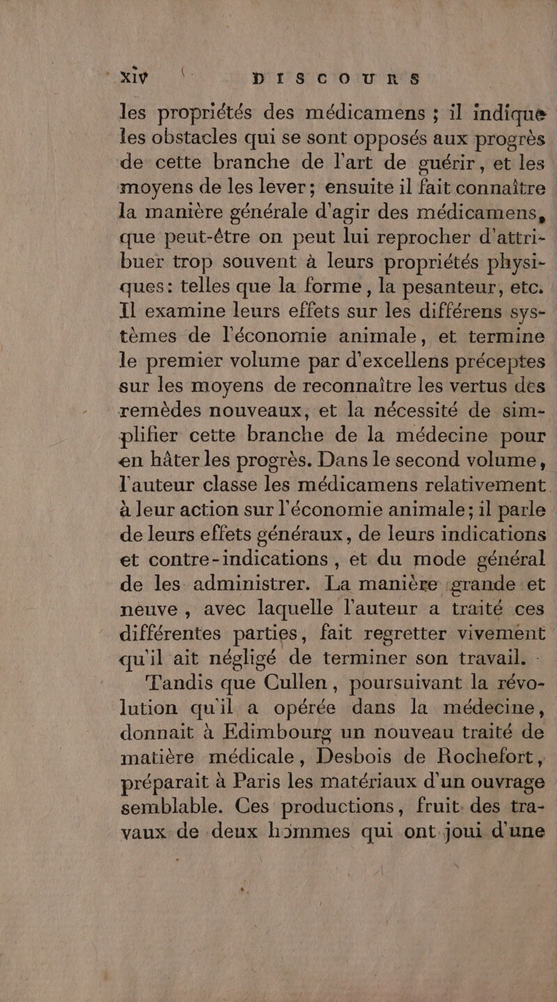 les propriétés des médicamens ; il indique les obstacles qui se sont opposés aux progrès de cette branche de l'art de guérir, et les moyens de les lever; ensuite il fait connaître la manière générale d'agir des médicamens, que peut-être on peut lui reprocher d'attri- buer trop souvent à leurs propriétés physi- ques: telles que la forme, la pesanteur, etc. Il examine leurs effets sur les différens sys- tèmes de l'économie animale, et termine le premier volume par d'excellens préceptes sur les moyens de reconnaître les vertus des remèdes nouveaux, et la nécessité de sim- plifier cette branbhetde ln cdetiie pour en hâter les progrès. Dans le second volume, l'auteur classe les médicamens relativement. à leur action sur l'économie animale; il parle de leurs effets généraux, de leurs indications et contre-indications , et du mode général de les administrer. La manière grande et neuve , avec laquelle l'auteur a traité ces différentes parties, fait regretter ViVEMEnE qu'il ait négligé de terminer son travail. Tandis que Cullen, poursuivant la Hi lution quil a opérée dans la médecine, donnait à Edimbourg un nouveau traité de matière médicale, Desbois de Rochefort, réparait à Paris les matériaux d'un ouvrage semblable. Ces productions, fruit. des tra- vaux de deux h3mmes qui ont joui d'une