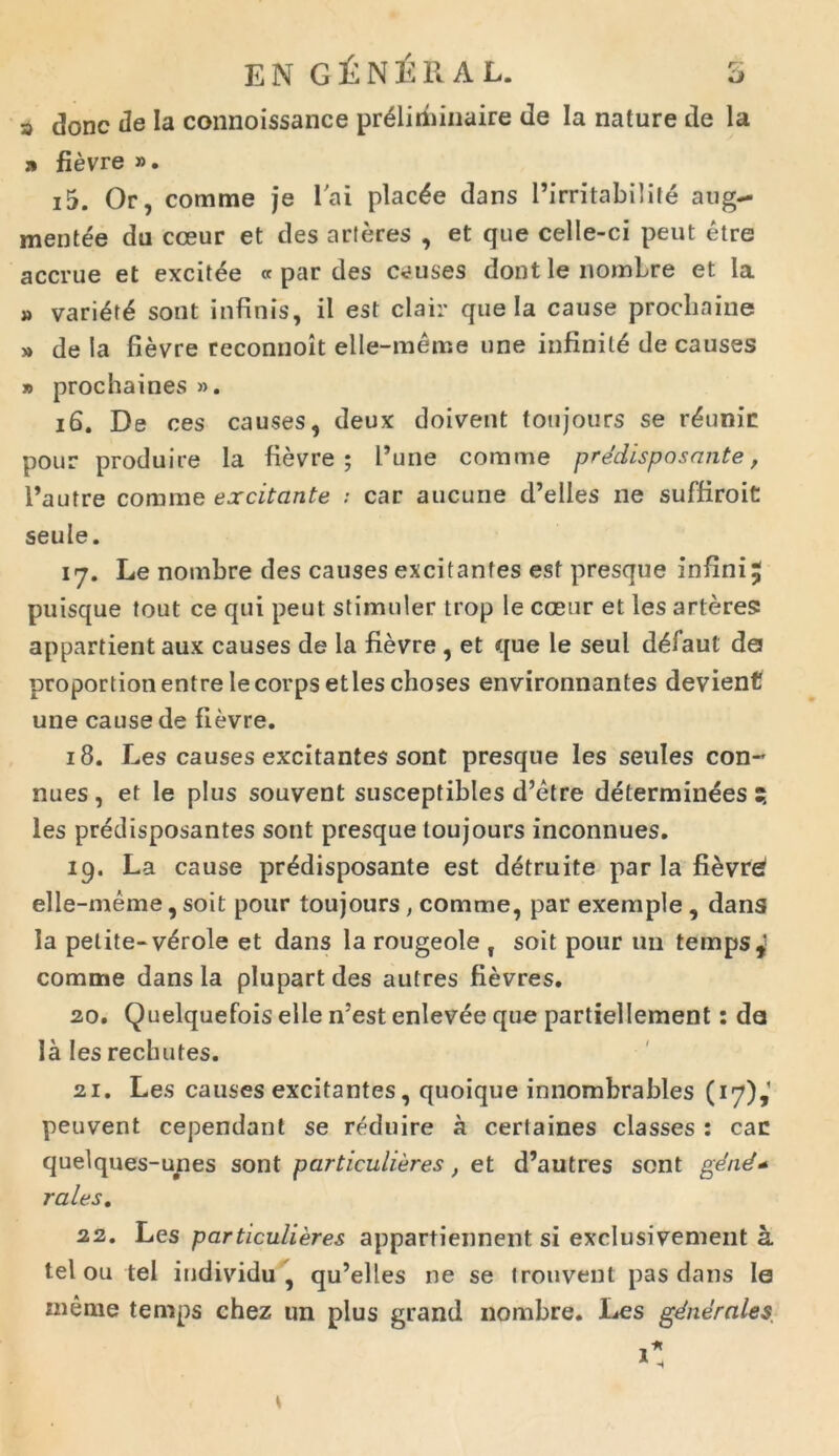 eng£n£ral. b s donc de Ia connoissance pr£liri)inaire de Ia nature de la .1 fievre ». 15. Or, comme je l'ai plac£e dans 1’irritabilite aug- mentee du cceur et des arteres , et que celle-ci peut etre accrue et excitee « par des c<?uses dont le nomLre et Ia » vari<§t£ sont infinis, il est clair que Ia cause prochaine » de Ia fievre reconnoit elle-meme une infiniti de causes » prochaines ». 16. De ces causes, deux doivent tonjours se r^unin pour produire la fievre; Pune comme predisposante, Pautre comme excitante ; car aucune d’elles ne suffiroit: seule. 17. Le nombre des causes excitantes est presque infini^ puisque tout ce qui peut stimuler trop le cceur et les arteres appartient aux causes de la fievre , et que le seul d^iaul d0 proportionentrelecorpsetleschoses environnantes devient une cause de fievre. 18. Les causes excitantes sont presque les seules con~ nues , et le plus souvent suscepfibles d’etre determinees ? les predisposantes sont presque toujours inconnues. 19. La cause predisposante est detruite par la fievr^ elle-meme, soit pour toujours, comme, par exemple , dans la petite- v^role et dans la rougeole f soit pour un tempst' comme dans la plupart des autres fievres. 20. Quelquefois elle n5est enlevee que partiellement: da la les rechutes. 21. Les causes excitantes, quoique innombrables (17),1 peuvent cependant se reduire a certaines classes : can quelques-unes sont particulieres, et d’autres sont gend* rales. 22. Les particulieres appartiennent si exclusivement a. tel ou tel individu , qu’elles ne se Irouveut pas dans le meme temps chez un plus grand nombre. Les gdnerales,