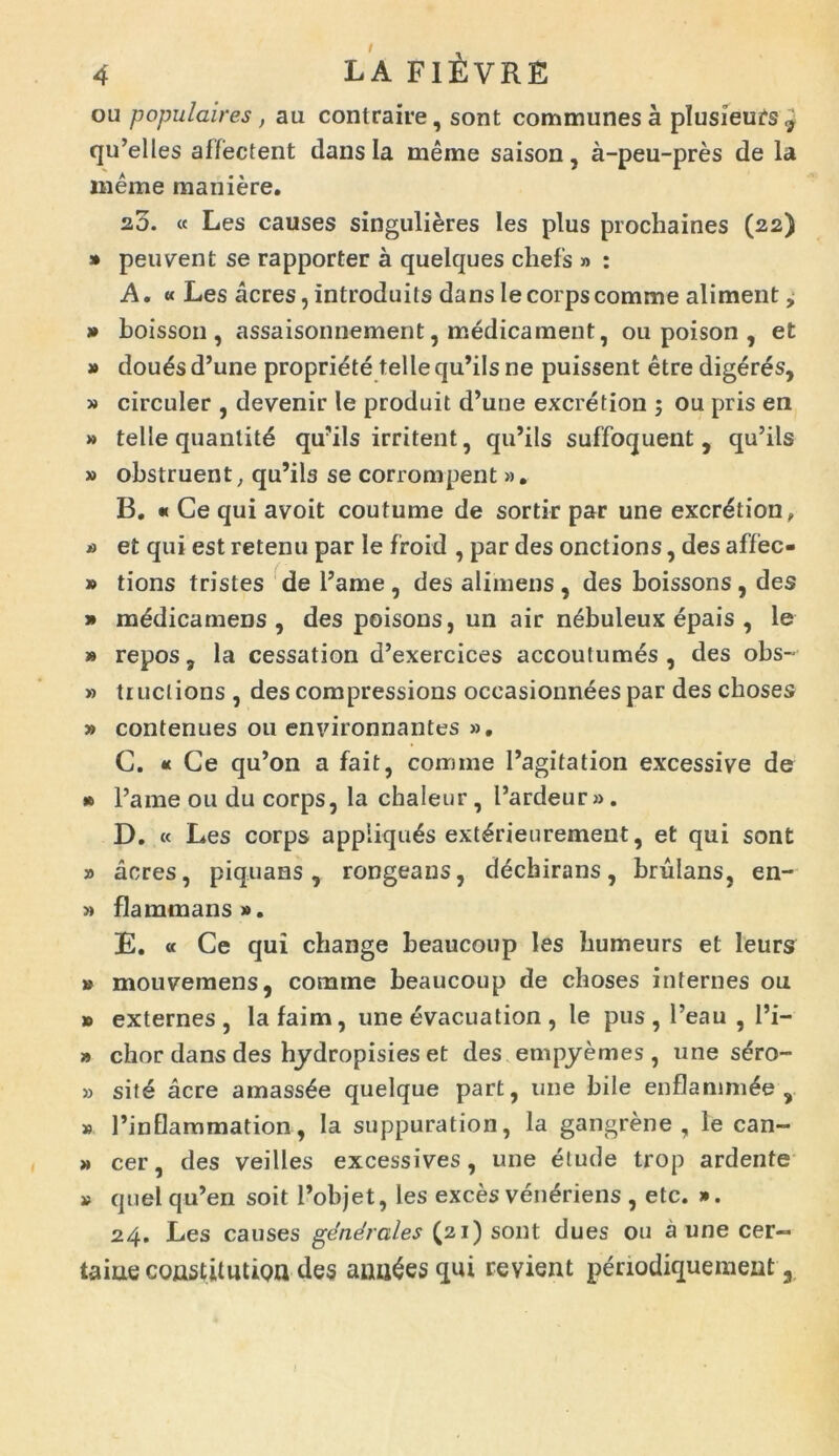 ou populaires, au contraire, sont communes a plusieurs^ qu’elles affectent dans Ia meme saison, a-peu-pres de la meme maniere. 2,5. « Les causes singuliores les plus prochaines (22) » peuvent se rapporter a quelques cliefs » : A. « Les acres, introduits dansIecorpscomme aliment, » boisson , assaisonnement, medicament, ou poison , et » douOs d’une propriete telleqiPils ne puissent etre digeres, » circuler , devenir le produit d’une excretion ; ou pris en » telle quantitd qu?ils irritent, qiPils suffoquent , qu’ils » obstruent; qu’ils se corronipent ». B. « Ce qui avoit coutume de sortir par une excrOtion, » et qui est retenu par le froid , par des onctions, des affec- » tions tristes de l’ame , des alimens , des boissons , des » mddicamens , des poisons, un air nebuleux epais , le » repos, la cessation d’exercices accoutumOs , des obs- » tiuclions , des compressions occasionnees par des cboses » contenues 011 environnantes ». C. « Ce qu’on a fait, comme Pagitation excessive de • Pame ou du corps, la chaleur, Pardeur». D. « Les corps appliquOs extOrieurement, et qui sont » acres, piquans, rongeans, dOchirans, brulans, en- » flammans». E. « Ce qui change beaucoup les bumeurs et leurs » mouvemens, comme beaucoup de cboses internes ou » externes, lafaim, une evacuation, le pus, 1’eau , Pi- » chor dans des hydropisies et des empyemes , une sOro- » sitO acre amassOe quelque part, une bile enflammOe , » Pinflammation , la suppuration, la gangrene , le can- » cer, des veilles excessives, une etude trop ardente » quel qu’en soit Pobjet, les exces venOriens , etc. ». 24. Les causes generales (21) sont dues ou a une cer- ta iue constimuQn des aniiOesqui re vient periodiquement a