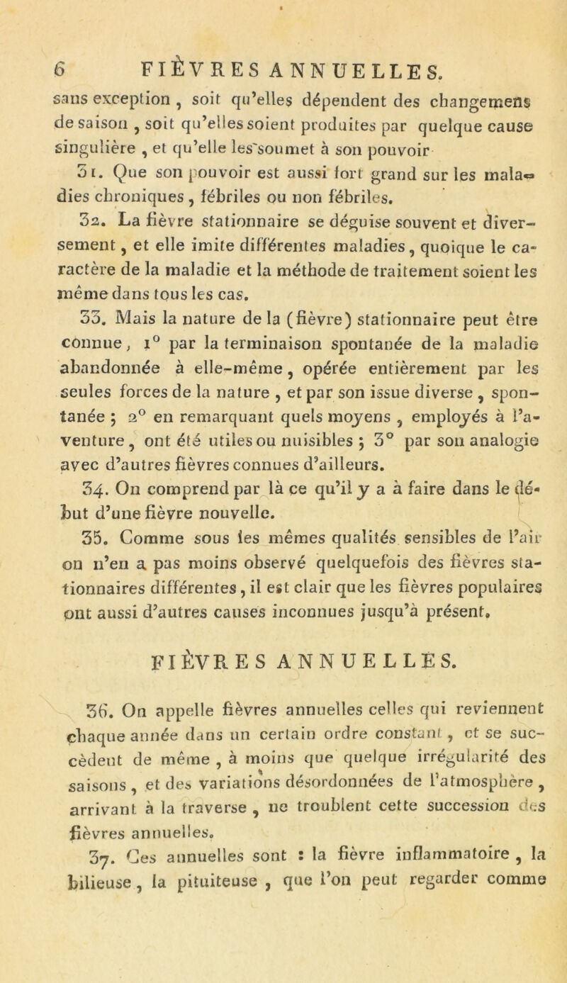 sans exception , soit qidelles dependent des changemens desaison ? soit qu’el!essoient produites par quelque cause singuliere , et qu’elle les'soumet a son pouvoir 5i. Que son pouvoir est aussi fori grand sur les mala» dies chroniques, febriles ou non febriles. 3a. La fievre stationnaire se deguise souvent et diver- sement, et elle imite differentes maladies, quoique le ca- ractere de la maladie et la methode de traitement soient les raeme dans tous les cas. 35. Mais la nature de la (fievre) stationnaire peut etre connue, i° par la terminaison spontanee de la maladie abandonn^e a elle-meme, op£r£e entierement par les seules forces de la nature , et par son issue diverse , spon- tanee ; a° en remarquant quels mojens 5 emplojes a l’a- venture, ont utiles ou nuisibles ; 3° par son analogie avec d’autres fievres connues d5ailleurs. 34. On comprend par la ce qu’il y a a faire dans le dd- but d’uue fievre nouvelle. 35. Comme sous ies raemes qualitds sensibles de l’air on 11’en a pas moins observe quelquefois des fievres sta- tionnaires differentes, il est clair que les fievres populaires ont aussi d’autres causes inconnues jusqu’a present. FI i:VP, ES ANNUELLES. 3b. On appelle fievres annuelles celles qui reviennent chaqueann6e dans un certain ordre constant, ct se suc- cedeut de meme , a moins que quelque irregularite des saisons , et des variations desordonn^es de 1’atmospljere , arrivant a la traverse , ne troublent cette succession des fievres annuelles. 37. Ces annuelles sont : la fievre inflammatoire , la bilieuse , la pituiteuse , que i’on peut regarder comme