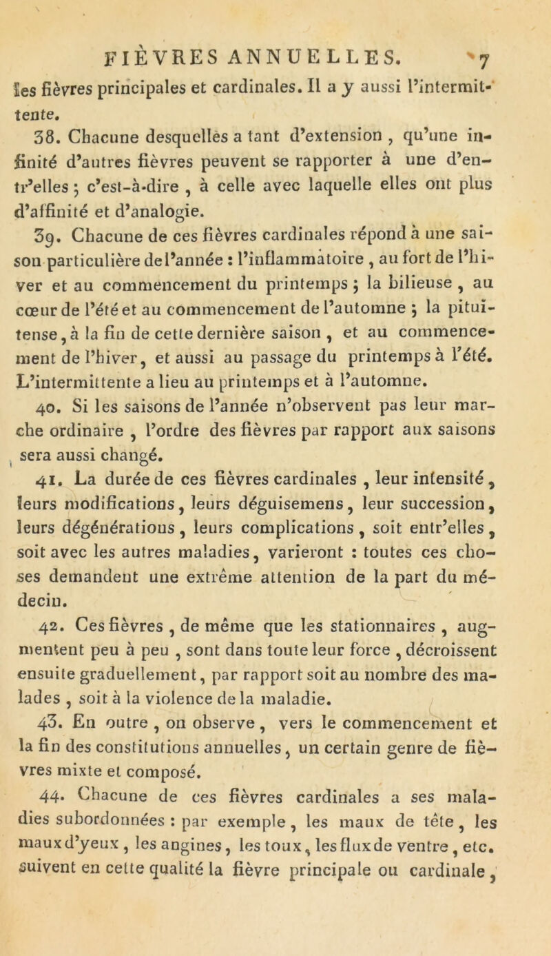 les fievres principales et cardinales. II a y aussi Pintermit- tente. 38. Chacune desquelles a tant d’extension , qu’une in- finite d*autres fievres peuvent se rapporter a une d’en- tr’elles \ c’est-a-dire , a celle avec laquelle elles ont plus d’affinite et d’analogie. 3q. Chacune de ces fievres cardinales repond a une sai- son particuliere dePannee : Pinflammatoire , au fortde Phi- ver et au commencement du printemps \ la bilieuse , au cceur de Pete et au commencement de Pautomne \ la pitui- tense,a la fin de cetlederniere saison , et au commence- ment de l’hiver ? et aussi au passage du printemps a l’dt£. IPintermittente a lieu au printemps et a Pautomne. 40. Si les saisons de Pannee iPobservent pas leur mar- che ordinaire , Pordre des fievres par rapport aux saisons sera aussi change. 41. La dur^ede ces fievres cardinales , leur infensit^ 5 Seurs modifications, leurs d^guisemens, leur succession, leurs d£g6ndratious, leurs complications , soit entr’eiles, soit avec les autres maladies, varieront : toutes ces cho- ses demandent une extreme attention de la part du m6- deciu. 42. Ces fievres , de raeme que les stationnaires , aug- mentent peu a peu , sont dans touteleur force , decroissent ensuite graduelleinent, par rapport soit au nombre des ma- lades , soit a la violence de la maladie. 43. En outre , on observe, vers Ie commencement et la fin des constitutions annuelles, un certain genre de fie- vres mixte et compose. 44. Chacune de ces fievres cardinales a ses mala- dies subordonnees : par exemple , les maux de tele ? les mauxd^yeux, lesangines, les toux, lesfluxde ventre , etc. suivent en celte qualite la fievre principale ou cardinale ,