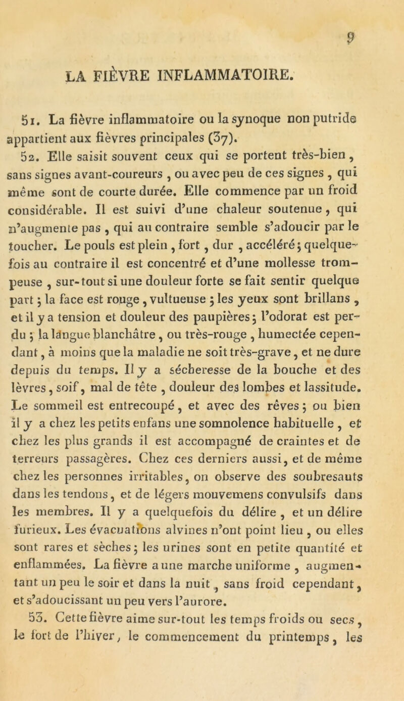 LA FUsVRE INFLAMMATOIRE. 51. La fievre inflammatoire oulasynoque non putride appartient aux fievres principales (37). 52. Elie saisit souvent ceux qui se portent tr&s-bien, sans signes avant-coureurs , ou avec peu de ces signes , qui meme sont de courte durde. Elie commence par un froid considerable. II est suivi d’une chaleur soutenue, qui n’augmente pas , qui au contraire semble s’adoucir par le louclier. Le pouls estplein , fort , dur , acc£Mre$ quelque- fois au contraire il est concentrb et d’une mollesse trom- peuse , sur-tout si une douleur forte se fait sentir quelque part 5 la face est rouge, vultueuse 5 les yeux sont brillans , etily a tension et douleur des paupieres} 1’odorat est per- du j lalctngueblancbatre , ou tres-rouge , humect^e cepen- dant, a moins que la maladie ne soit tres-grave, et ne dure depuis du temps. II y a secheresse de la boucbe et des levres, soif, mal de tete , douleur des lombes et lassitude. Le sommeil est entrecoupe, et avec des reves 5 ou bien il y a chez les petits enfans une somnolence habituelle , et chez les plus grands il est aecompagnb de craintes et de terreurs passageres. Chez ces derniers aussi, et de meme chez les personnes irritables, on observe des soubresauts dans les tendons, et de l^gers mouvemens convulsifs dans les membres. Il y a quelquefois du dblire , et un dblire furieux. Les evacuations alvines n’ont point lieu , ou elles sont rares et seches 5 les urines sont en petite quantite et enflammees. La fievre a une marche uniforme 5 augmen-» tant un peu le soir et dans la nuit } sans froid cependant, et s’adoucissant un peu vers 1’aurore. 55. Cette fievre aime sur-tout les temps froids ou secs , fe fort de 1’hiver, le commencement du printemps, les