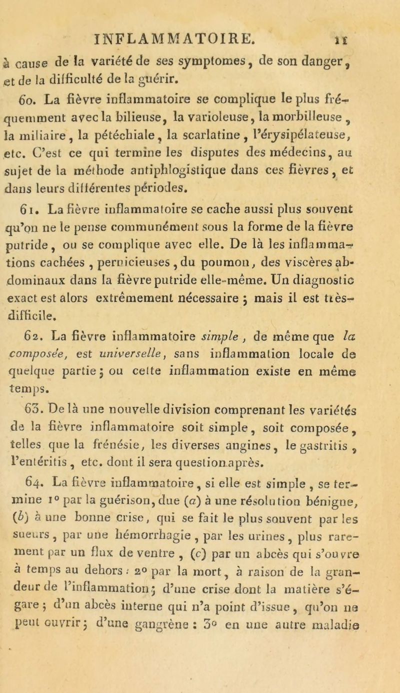 a cause de Ia variet^ de ses symptomes, de son danger, et de la difficultd de !a guerir. 60. La fievre inflammatoire se complique le plus fr£- quemraent avec la bilieuse, la varioleuse, la morbilleuse , la miliaire, la peteehiale, la scarlatine, l’erysip£lateuse, etc. C’est ce qui termine les disputes desmedecins, au sujet de la methode antiphlogistique dans ces fievres, et dans leurs differentes periodes. 61. La fievre inflammatoire se cacbe aussi plus souvent qu’on ne le pense commun^ment sous la forme de la fievre putride, ou se complique avec elle. De la les inflamma- tions cachdes , pernicieuses , du poumou, des visceres ab- dominaux dans Ia fievre putride elle-meme. Un diagnostic exact est alors extremement necessaire } mais il est ttes- difficile. 62. La fievre inflammatoire simple , de meme que la composee, est universelle, sans inflammalion locale de quelque partie 5 ou celte inflammation existe en meme temps. 63. Dela une nouveliedivision comprenant les varietes de la fievre inflammatoire soit simple, soit composte, telles que la frenesie, les diverses angines, le gastritis 9 1’enteritis , etc. dont il sera question apres. 64. La fievre inflammatoire, si elle est simple , se ter- mine i° par la guerison, due (a) a une r^solution benigne, (b) a une bonne crise, qui se fait le plus souvent paries sueurs , par une hemorrhagie , par les urines, plus rare- ment par un flux de ventre , (c) par un a bees qui s’ouvre a temps au debors .* 20 par la mort, a raison de la gran- deur de 1’inflammation,; d’une crise dont la matiere s’e- gare $ d’un abees interne qui 11’a point d’issue, qidon ne peutouvrirj d’une gangrene : 3° en une autre maladie