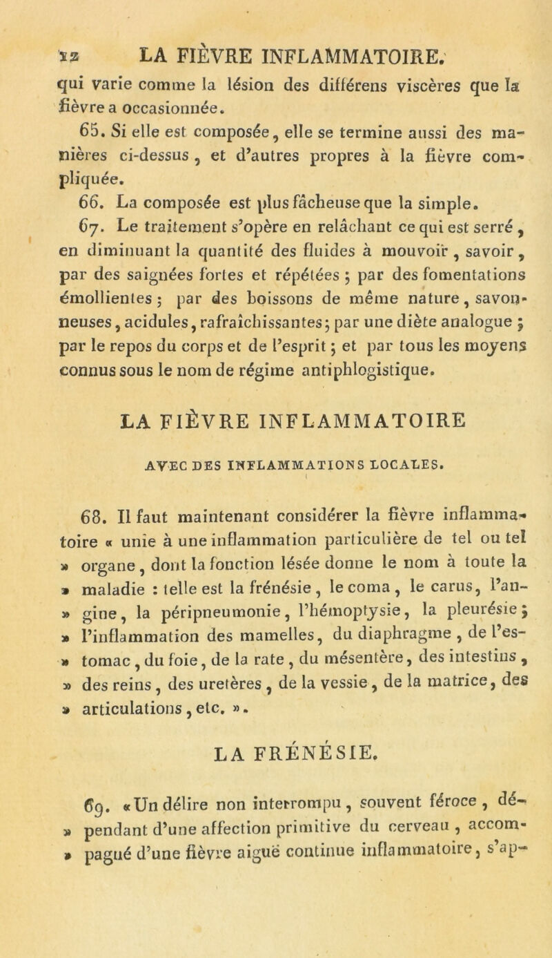 sz LA FIEVRE INFLAMMATOIRE. qui varie comtne la Iasion des differens visceres que Ia fievre a occasionnEe. 65. Si elle est composte, elle se termine aussi des ma- nieres ci-dessus , et d’autres propres a la fievre com- pliquEe. 66. La composte est plus facheuse que la simple. 67. Le traiiement s’opere en relachant ce qui est serre , en diminuant la quantitE des fluides a mouvoir , savoir , par des saignees fortes et repetees ; par des fomentations Emollientes; par des boissons de raeme nature, savon- neuses, acidules, rafraicbissantes 5 par une diete analogue 5 par le repos du corps et de 1’esprit; et par tous les moyens connussous le nom de rEgime antiphlogistique. LA FIEVRE INFLAMMATOIRE AVEC DES INFLAMMAT ION S LOCALES. t 68. II faut maintenant considerer la fievre inflamma^ toire « unie a une inflammation particuliere de tel ou tel » organe , dont la fonction lesee donne le nom a toute la » maladie : t elle est la frEnEsie, le coma, le carus, l’an- » gine, la peripneumonie, 1’hEmoptysie, la pleurEsie » 1’inflammation des mamelles, du diaphragme , de l’es- » tomae , du foie, de la rate , du mesentere, des infestius , » des reins, des ureteres , de la vessie, de la matrice, des » articulations , ete, ». LA FRENESIE. 69. «UndElire non interrompu, souvent fEroce, dE~ » pendant d’une affection primitive du cerveau , accom- paguE d’une fievre aigue continue inflarnmatoire, s’ap- » s* •