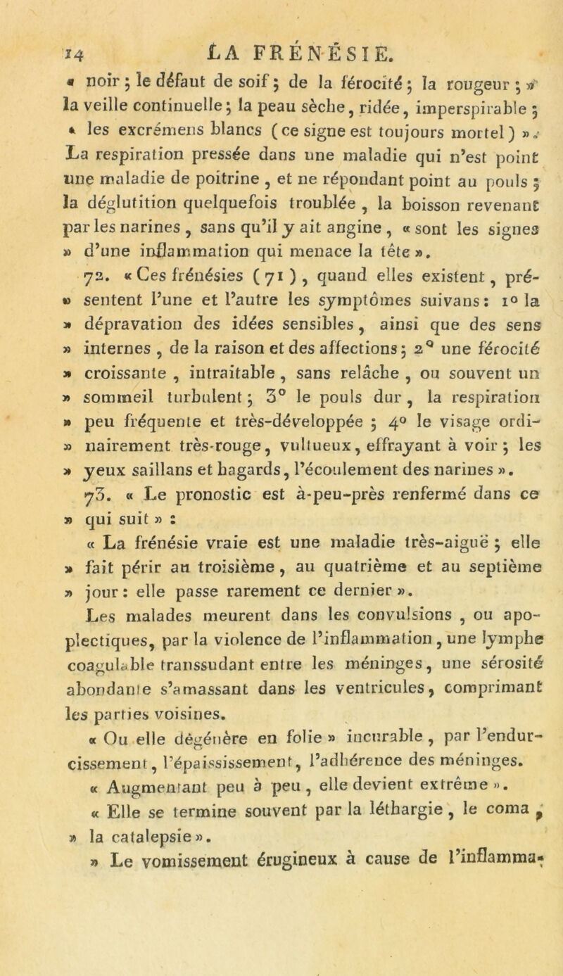 « noir 5 le d^faut de soif 5 de la ierocitd 5 Ia rougeur • » la veille continuelle} la peau seche, rid^e, imperspirable 5 * les excremeris blancs (cesigneest toujours mortel) ».* La respiration pressee dans une maladie qui n’est point ime maladie de poitrine , et ne r^pondant point au pouls 5 la deglutition quelquefois troubl£e , Ia boisson revenanE par les narines, sans qu’il y ait angine , « sont les signes » d’une inilammation qui menaee Ia lete». 72. « Ges fr£n£sies (71), quand elles existent, pr6- *> sentent Fune et 1’autre les symptomes suivans: i° la 3* depravation des id^es sensibles, ainsi que des sens » internes , de la raison et des affections 5 2° une ferocit6 » croissanle , intraitable , sans relacbe , ou souvent un 3» sommeil turbulent j 3° le pouls dur , la respiration » peu linquente et tres-d^veloppee 5 40 le visage ordi- 3) nairement tres-rouge, vuliueux, effrayant a voir ; les 3» yeux saillans et bagards, 1’ecoulement des narines ». 73. « Le pronostic est a-peu-pres renferme dans ce » qui suit 3) : « La frenesie vraie est une maladie tres-aigue } elle 3» fait p£rir an troisieme, au quatrieme et au septieme » jour: elle passe rarement ce dernier». Les malades meurent dans les convulsions , ou apo- plectiques, par la violence de 1’inflammation , une lymphe coagulable transsudant entre les meninges, une serosit£ abondanie s’amassant dans les ventricules, comprimant les parties voisines. « Ou elle tlegenere en folie » incurable , par 1’endur- cissement, Fepaississement, 1’adhdreuce des meninges. « Angmemant peu a peu, elle devient extreme». « Elle se termine souvent par la l^thargie , le coma , » la catalepsie ». 3» Le vomisseraent £rugineux a cause de Tinflamma-