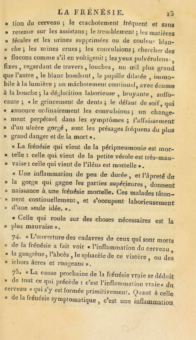 » tion da cerveau 5 Ie crachotement fr&juent et sang » retenue sur les assistaris 5 le fremblemenf 5 les mafieres » locales et les urines supprimees ou cie coulem blan- » che ; les urines erues; les convulsions; chercher des » flocons comme s’il en voltigeoit; lesyeux pulv^rulens' fixes , regardant de travers , louches , un oeil plus grand que l5autre , le blanc bombant, la pupille dilatae , immo- bile a la lumiere ; un machotemenl conlinueI? avec deume a labouche; la d^glulition laborieuse , bruyante suffo- cante ; « le grincement de dents ; le defaut de soif, qui » annonce ordinairement les convulsions; un change- » ment perp&uel dans les symp tomes ; 1’affdissement * d’un ulcere gorgd , sont les pr&jages frequens du plus » grand danger et de la mort ». « La frenesie qui vient de Ia p^ripneumonie est mor- * telle : celle qui vient de la petite verole est tres-mau- » vaise: celle qui vient de i’il£us est mortelle ». « Une inflammation de peu de duree , et Papretd de * la gorge qui gagne les parties suptirieures, donnent » naissance a une fr£n£sie mortelle. Ces malades taton- 31 nent continuellement, et s’occupent laborieusement » d’une seule idee. ». * Celle qui roule sur des choses n^cessaires est Ia » plus mauvaise». 74. « L’ouv“rture des cadavres de cetix qui sont morts » de la frenesie a fait voir « 1’inflammation du cerveau « la gangrene, l’abces , lesphacelede ce viscere , ou des * icliors acres et rongeans». 75. «La cause procliainede Ia frenesie vraieseddduit te (out ce qui procede : c’est 1’inflammalion vraie» du cerveau «quis’y estforrade primilivement. Quant a celle -■ de la fr&iesie symptomatique , c’est une inflammation