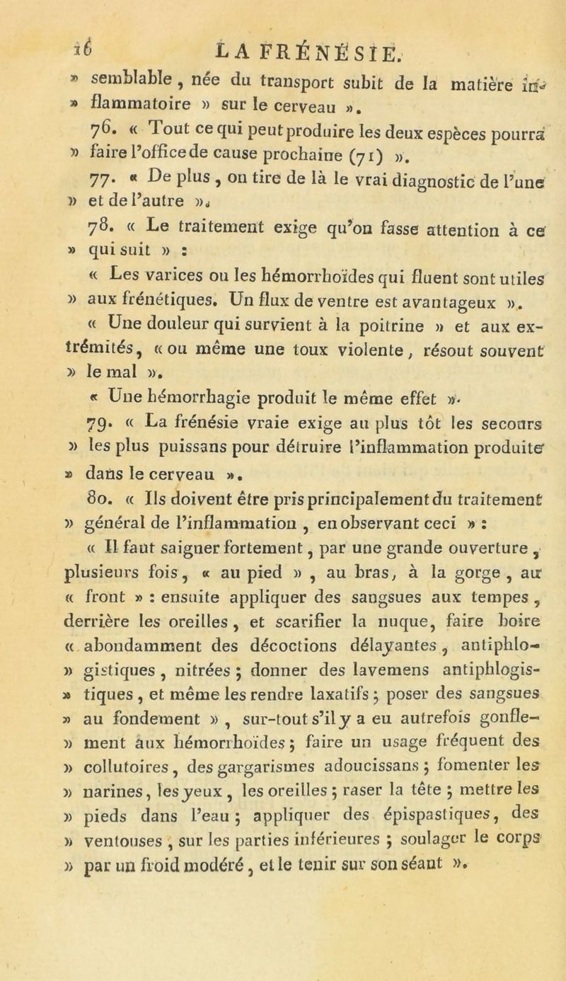 » semblable, nee du transport subit de Ia matiere in- » flammatoire » sur le cerveau ». 76. « Tout ce qui peutproduire les deux especes pourra » faire 1’office de cause prochaine (71) ». 77. « De plus , 011 tiro de la le vrai diagnostic de l’une i) etdeflautre 78. « Le traitement exige qu’on fasse attention a ce » qui suit » : « Les varices ou les hemorrhoides qui fluent sont utiles » aux frenetiques. Un flux de ventre est avantageux )>. « Une douleur qui survient a la poitrine » et aux ex- tr6mitds, «ou merae une toux violente, r^sout souvent » le mal ». « Une h^morrhagie produit le merae effet »- 79. « La frenesie vraie exige au plus tot les seconrs )> les plus puissans pour d^truire 1’inflammation produite » dans le cerveau ». 80. « Iis doivent etre prisprincipalementdu traitement » generat de 1’inflammation , en observant ceci » : « II faut saigner fortement, par une grande ouverture , plusieurs fois, « au pied » , au bras, a la gorge , air « front » : ensuite appliquer des sangsues aux tempes , deridere les oreilles , et scarifier la nuque, faire boire « abondamment des d^coctions d^Iayantes , antiplilo- » gistiques , nitrees ; donner des lavemens antiphlogis- » tiques , et raeme les rendre laxatifs j poser des sangsues » au fondement » , sur-tout s’ily a eu autrefois gonfle- » ment aux hemorrhoides; faire un usage fr^quent des » collutoires, des gargarismes adoucissans 5 fomenter les » narines, lesyeux , les oreilles 5 raser la tete \ mettre les )) pieds dans l’eau ; appliquer des ^pispastiques, des » ventouses , sur les parties inferieures ; soulager le corps )> par un ffoid mod^r^, el le tenir sur son s6ant ».