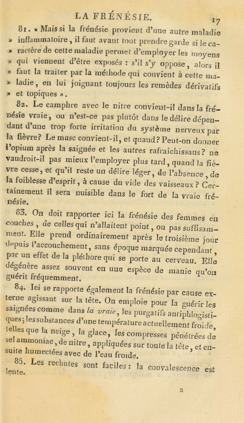 81. «Maissi la fren&ie provient d’une aufre mnladie » inflarnmatoire, ii faut avant tout prendregarde si le ca- » ractere de cette nialadie permet d’empioyer les movens » qui viennent d’etre exposes : s’il s’y oppose, alors ii » faut Ia trailer par Ia m&hode qui convient a cette ma- * ladie, en lui joignant toujours les remedes ddrivatifs » et topiques « . 82. Le camphre avec le nitre convient-il dans Ia fre- n^sie vraie, 011 n’est-ce pas plutot dans le delire depen- dant d une trop forte irritation du sysf&tne nervenx par la fievre? Le musc convient-il, et quand? Peut-on donner Popium apres la saignde et les autres rafraichissans ? ne vaudroit-il pas mieux 1’emplojrer plus tard, quand la fie- vre cesse, et qu’il reste un delire Mger, de 1’absence , de Ia foiblesse d’esprit, a cause du vide des vaisseaux ? Cer- tainement il sera nuisible dans le fort de la vraie fre- nesie. 83. On doit rapporter ici Ia frenesie des femines eu couches, de cellesqui n’allai(ent point, ou passuffisam- mem. Elie prend ordinairement apres le troisieme jour depllls 1’accouchement, sans dpoque marqude cependant par un effet de la pldihorequi se porte au cerveau. Elie dgenere assez souyent en uue espece de manie qu’0„ gu^rit frdquemment. 1 84. Ici se rapporte egalement Ia frdn&ie par cause ex- terne agissant sur Ia tete. On emploie pour Ia gudrir les saignees comme dans la vraie, les purgatifs antiphlogisti- ques, lessubstances d’une temperature actuellement froide e es que la neige , la glace, les compresses penelrees de ainmomac, de mtre, appliqudes sur toute Ia tete et en- suite humectfes avec de l’eau froide. !eme,’ ^ recbutes sont ^ciles: la convalescence est 2