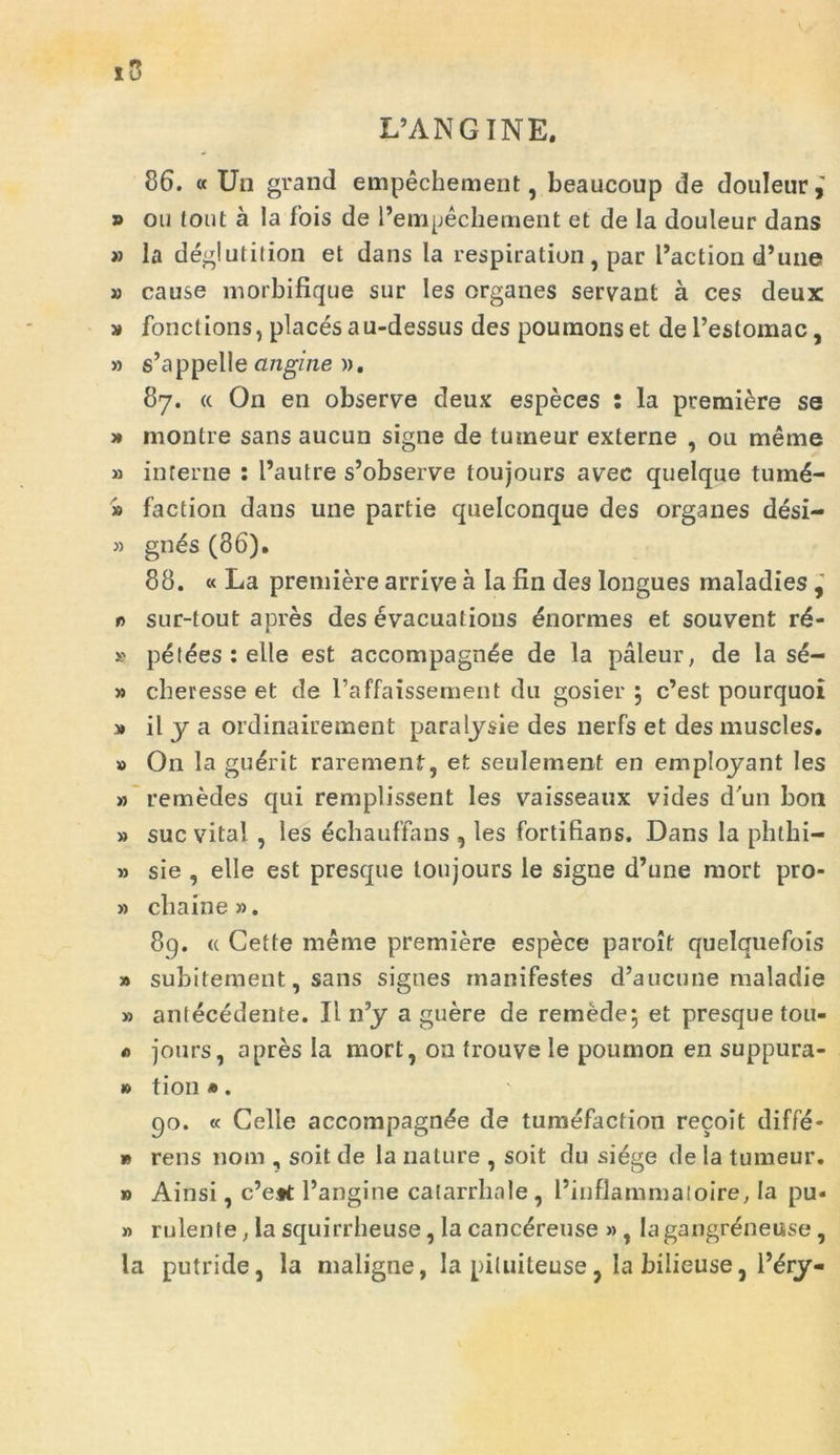 L’ANGINE. 86. « Un grand empechement, beaucoup de douleur,' » ou tout a la fois de 1’empechement et de Ia douleur dans » la deglutition et dans la respiration, par 1’action d’une » cause morbifique sur Ies organes servant a ces deux » fonctions, places au-dessus des poumonset dePeslomac, » s’appelle angine ». 87. « On en observe deux especes : la premiere se » montre sans aucun signe de tuineur externe , ou meme » interne : 1’autre s’observe toujours avec quelque tumd- » faction dans une partie quelconque des organes desi- » gn£s (86). 88. « La premiere arrive a Ia fin des longues rnaladies , r> sur-tout apres des evacuations inormes et souvent rd- k petdes : elle est accompagnde de la paleur, de la se- » cberesse et de Paffaissement du gosier ; c’est pourquoi » il y a ordinairement paralysie des nerfs et des muscles. » On la guerit rarement, et seulement en employant Ies » remedes qui remplissent Ies vaisseaux vides d un bon » suc vital , les echauffans , les fortifians. Dans Ia phthi- » sie , elle est presque toujours le signe d’une mort pro- » cliaine». 89. <( Cette meme premiere espece paroit quelquefois » subitement, sans signes manifestes d’aucune maladie » antecedente. II n’y a guere de remede; et presque tou- « jours, apres Ia mort, on frouve le poumon en suppura - » tion *. 90. « Celle accompagnde de tumefaction recoit diffe- » rens noni, soit de la nature , soit du siege de Ia tumeur. » Ainsi, c’e*t 1’angine catarrhale, 1’inflammatoire, Ia pu- » rulente, Ia squirrheuse, la cancdreuse », lagangreneuse, la putride, la maligne, la piluiteuse, Ia bilieuse, l’ery-