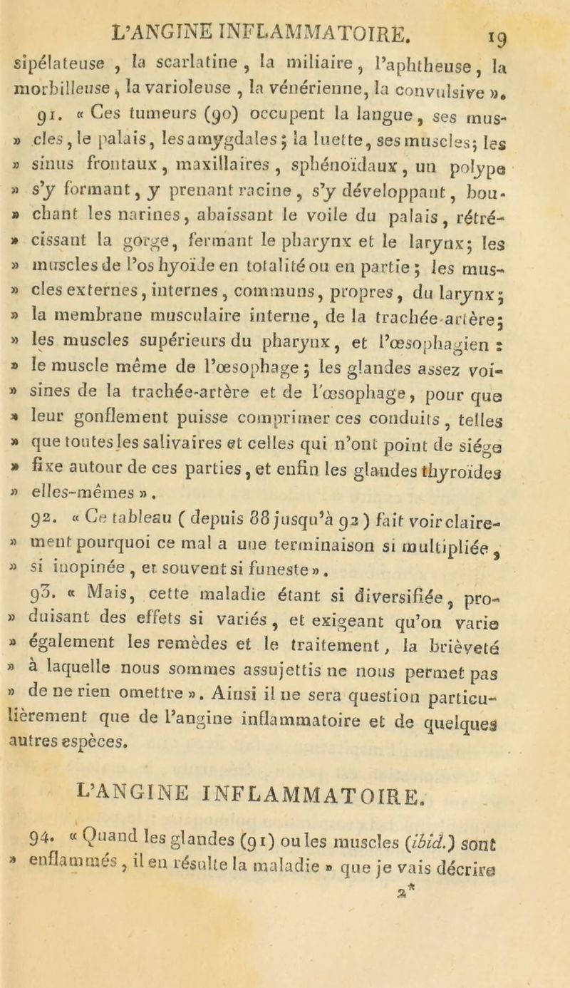 sipelateuse , Ia scarlatine , Ia miliaire, Paphtheuse, Ia morbilleuse i Ia varioleuse , Ia venerienne, Ia convulsive 91. « Ces tumeurs (90) occupent la langue, ses mus- » cles,le palais, Iesamygdales; Ia luelte, sesmuscles; Ies » sinus frontaux , maxilla ires , sphenoidaux , uti polype » s’y formant, y prenant racine , s’y developpant, bou- » chant lesnarines, abaissant le voile du palais, rdtr£- » cissant Ia gorge, fermant le pharynx et le larynx; Ies » muscles de Pos hyoi Je en tofalitdou en partie ; les mus- » cies externes, intcrnes, communs, propres, du larynx5 » la membrane musculaire interne, de Ia tracbde ariere; » Ies muscles supdrieurs du pharynx, et Poesophagien r ® le muscle meme de 1’oesophage ; les glandes assez voi- » sines de la trach£e-art&re et de l oesopliage, pour que * leur gonflement puisse comprimer ces conduits, telles » que toutes les salivaires et celtes qui n’ont point de siega * fixe autour de ces parties, et enfin Ies glandes thyroidea » elles-memes ». 92. « Ce tableau ( depuis 88 jusqiPa 93) fait voirclaire- » mentpourquoi ce mal a une terminaison si multipliee , » si inopinee , er souventsi funeste». 90. « Mais, cette maladie 6tant si diversifi^e, pro- » duisant des effets si varies , et exigeant qu’on varie » egalement Ies remedes et le traitement, la brievete » a laquelle nous somnies assujettis ne nous permet pas » de ne rien omettre ». Ainsi il ne sera question particu- lierement que de Pangine inflammatoire et de quelques autres especes. L’ANGINE INFLAMMATOIRE. 94. « Quand Ies glandes (91) oules muscles (ibid.) sont * enflamraes ? d eu insulte la maladie » que je vais decrire