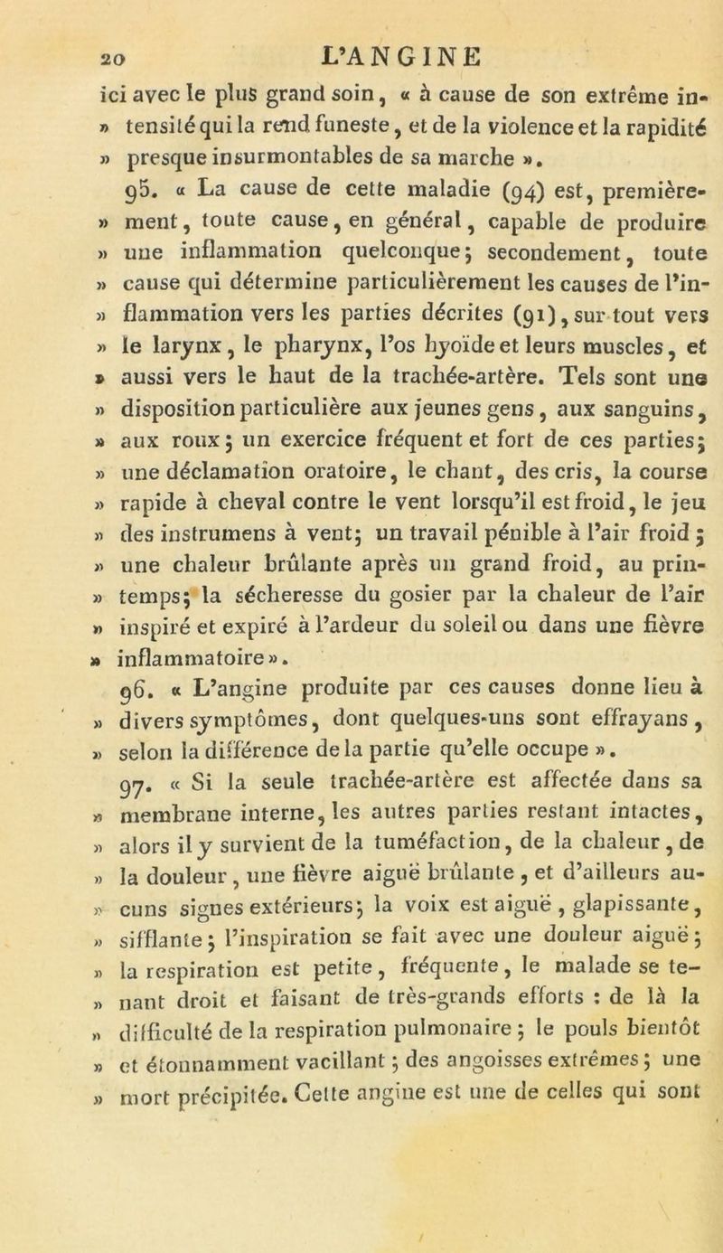 L’A N G IN E iciavecle plus grandsoin, « a cause de son extreme in- » tensil£ qui la rend funeste, et de la violence et la rapidit^ » presque insurmontables de sa marche ». p5. « La cause de cette maladie (94) est, premiere- » ment, toute cause, en general, capable de produire » une inflammation quelconque; secondement, toute » cause qui determine particulierement les causes de l*in- » flammation vers les parties d^crites (9i),surtout vers » le larynx, le pharynx, l’os hyoide et leurs muscles, et » aussi vers le haut de la trach^e-artere. Teis sont une » dispositionparticuliere auxjeunesgens, aux sanguins, » aux roux; un exercice frequentet fort de ces parties; » une d^clamation oratoire, le chant, deseris, la course » rapide a cheval contre le vent lorsqu’il estfroid, le jeix » des instrumens a vent; un travail penible a l’air froid ; » une cbaleur brulante apres un grand froid, au prin- » temps; la s^cheresse du gosier par la chaleur de 1’air » inspire et expire aPardeur dusoleilou dans une fievre » inflammatoire». 96. « L’angine produite par ces causes donne lieu a » divers symptomes, dont quelques-uns sont effrayans, » selon Ia difierence dela partie qu’elle occupe ». 97. « Si Ia seule traehee-artere est affectee dans sa » membrane interne, les autres parties restant intactes, >1 alors ily survient de la tumefaction, de la chaleur, de » Ia douleur , une fievre aigue brulante , et d’ailleurs au- ,v cuns signes exterieurs; la voix est aigue , glapissante, » sifflante; 1’inspiration se fait avec une douleur aigue; „ la respiration est petite, frequente, le malade se te- » nant droit et faisant de tres-grands efforts : de la la » difficult^ de la respiration pulmonaire ; le pouls bientot » et etonna minent vacillant; des angoisses extremes; une » niort precipit^e. Cette angine est une de celles qui sont
