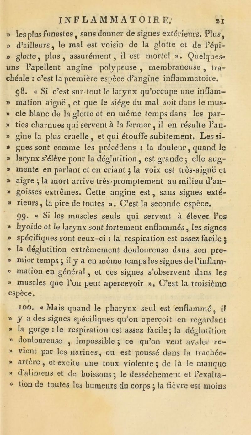 INFLAMMATOIRE. » Ies plus funestes, sans donner de signes extdrieurs. Plus, » d’ailleurs, le mal est voisin de la glotte et de l’epi- » glotte, plus, assur&nenf, il est mortel ». Quelques- uns 1’apellent angine polypeuse, membraneuse, tra- cheale : c’est la prendere espece d’angine inflammatoire. g8. « Si c’est sur-tout le larynx qu^ccupe une inflam- » mation aigue , et que le siege du mal soit dans le mus- » cie blanc de la glotte et en meme temps dans les par- » ties charnues qui servent a Ia fermer , il en resuite l’an- » gine Ia pluscruelle, et qui etouffe subitement. Lessi- * gnes sont comme Ies precddens : la douleur, quand le » larynx s’eleve pour la deglutition, est grande 5 elle aug- » mente en pariant et en criant ; Ia voix est tres-aigue et » aigre ; la mort arrive tres-promptement au milieu d’an- » goisses extremes. Cette angine est, sans signes extd- » rieurs, la pire de toutes ». C’est la seconde espece. gg. « Si les muscles seuls qui servent a elever l’os » hyoide et le larynx sont fortement enflammes, les signes » sp^cifiques sont ceux-ci: la respiration est assez facile 5 » Ia ddglutition extremement douloureuse dans son pre- » mier temps; il y a en meme temps les signes de 1’inflam- » mation en general, et ces signes s’observent dans les » muscles que l’on peut apercevoir ». C’est la troisieme espece. 100. « Mais quand le pharynx seul est enflamm6, il » y a des signes sp^cifiques qu’on apercoit en regardant * gorge : le respiration est assez facile; la deglutition * douloureuse , impossible ; ce qu’011 veut avaler re- » vient par les narines, 011 est pousse dans Ia frach^e- » artere, et excite une toux violente; de Ia le manque * dabmens et de boissons; le dess^chement et 1’exalta- » tion de toutes les humeurs du corps ; la fievre est rnoins