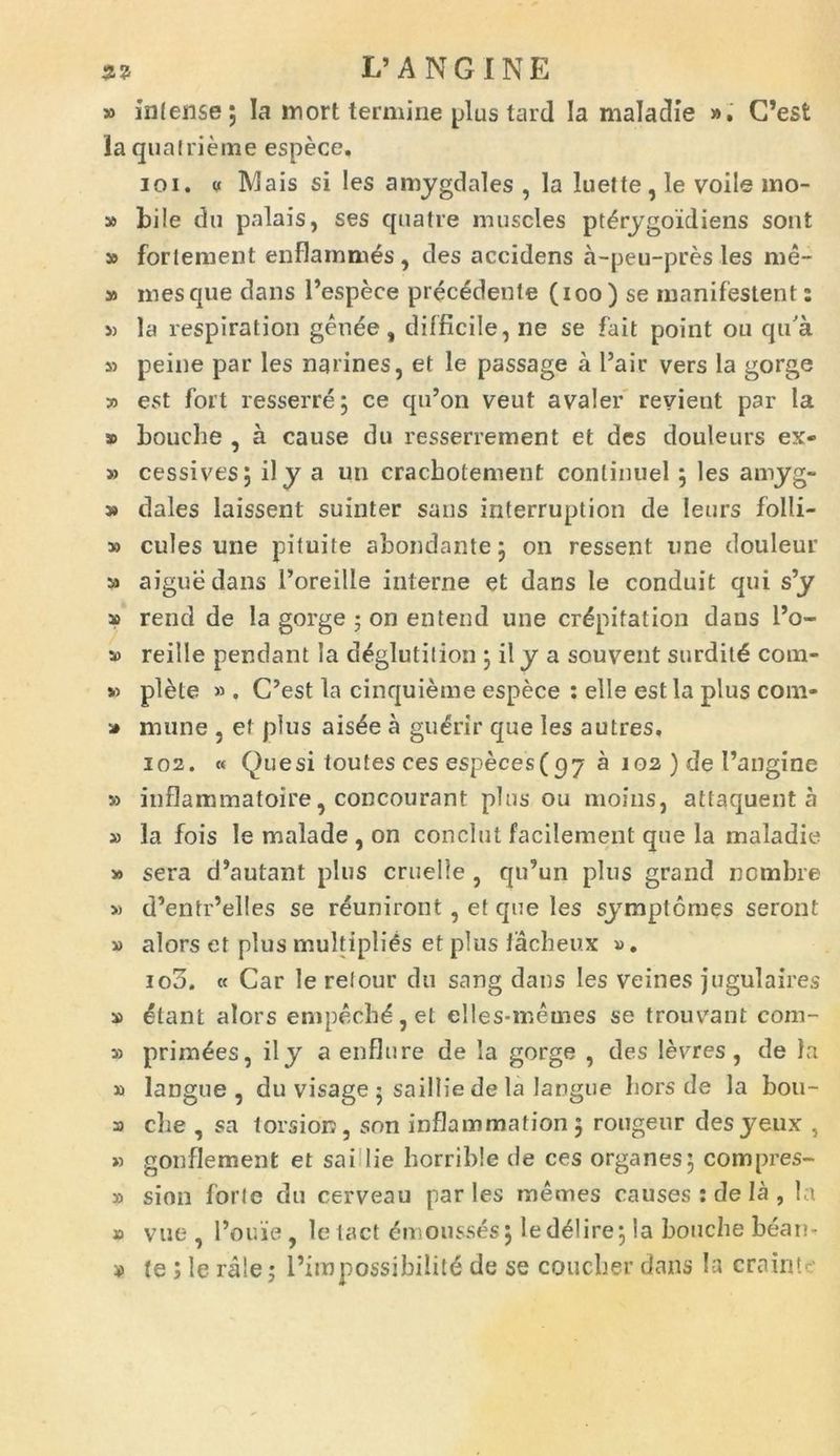 3? I/ANGINE » infense; Ia inort termine plus tard Ia maladie ». C’est laqualrieme espece. 101. « IVIais si les amygdales , la luette,le voile mo- » bile du palais, ses quatre muscles pt^rygoidiens sont » forlement enflammes , des accidens a-peu-pres les me- 59 mesque dans 1’espece prec6dente (ioo ) se manifestent: 5) la respiration genee , difficile, ne se fait point ou qu'a 35 peine par les narines, et le passage a l’air vers la gorge » est fort resserre; ce qu’on veut avaler revieut par la 3> boucbe , a cause du resserrement et des douleurs ex- » cessives; ily a un cracbotement conlinuel ; les amyg- » dales laissent suinter sans interruption de leurs folli- » cules une pi tui te abondante; on ressent une douleur 5» aiguedans 1’oreille interne et dans le conduit qui s’y 39 rend de la gorge ; on entend une cr^pitation daus l’o- 3o reille pendant la d^glutilion ; il y a souvent surdit6 coni- so plete » . C’est la cinquieme espece : elle est la plus com* 3» mune , et plus ais4e a guerir que les autres. 102. « Quesi toutes ces especes(p7 a 102 ) de 1’angine » inflammatoire, concourant plus ou moins, attaquent a » la fois le malade , on conclut facilement que la maladie » sera d’autant plus cruelle , qu’un plus grand ncmbre » d’entr’elles se reuniront , et que les symptomes seront 59 alors et plus multiplius et plus facheux ». ioo. « Car le retour du sang dans les veines jugula ires » £tant alors empech^,et elles-memes se trouvrant com- 3) prim^es, ily a enflure de la gorge , des levres , de la 59 langue, du visage ; saillie de la langue bors de la bou- 3) cbe , sa torsion, son inflammation ; rougeur desyeux , » gonflement et sai lie borrible de ces organes; compres- sa sion forte du cerveau paries raemes causes : de Ia , la » vue , 1’ou'ie, le lact dmousses; le delire; la boucbe bean- *> te; le rale; 1’impossibilite de se coucher dans la crainte