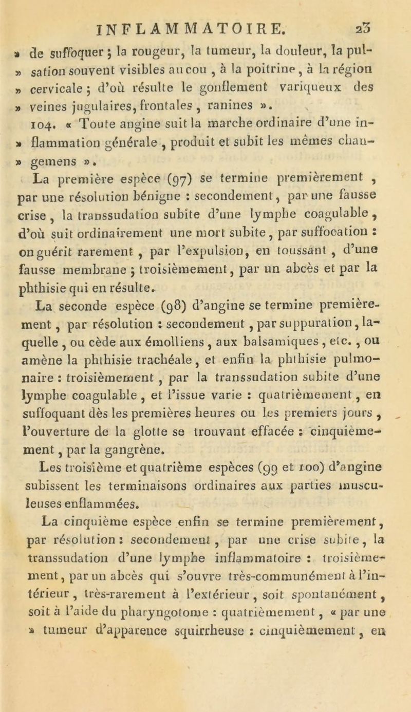 » de suffoquer; la rougeur, Ia fumeur, la douleur, Ia pul- » sation souvent visibles au cou , a la poitrine, a la r^gion » cervicale ; d’ou resuite le gonfleraent variqueux des » veines jugulaires, frontales , ranines ». 104. « Toute angine suit la marche ordinaire d’une in- » flammat ion generale , prodnit et subit les memes cliau- » gemens ». La premiere espece (97) se termine premierement , par une resolution benigne : secondement, par une fausse crise, la transsudation subite d’une lymphe coagulable , d’ou suit ordinairement une mort subite, par suffocation : ongulrit rarement , par 1’expulsion, en toussant , d’une fausse membrana ; troisiemement, par un abces et par la plithisie qui en resuite» La seconde espece (98) d’angine se termine premiere- ment , par resolution : secondement, par suppuration, la- quelle , ou cede aux Emolliens , aux balsamiques , etc. , ou amene la phthisie tracheale, et enfin la phlhisie pulmo- naire : troisiemement , par Ia transsudation subite d’une lymphe coagulable , et 1’issue varie : quatriemement, en suffoquant des les premieres heures ou les premiers jours , l’ouverture de la glotle se trouvant effacee ; cinquieme- ment, par la gangrene. Les troisieme etquatrieme especes (99 et 100) d*angine subissent les terminaisons ordinaires aux parties inuscu- leuses enflammdes. La cinquieme espece enfin se termine premierement, par resolution: secondement , par une crise subiie, la transsudation d’une lymphe inflammatoire : troisierne- ment, par un abces qui s’ouvre tres-commun6ment al’in- terieur , Ires-rarement a l’exl<?rieur , soit spontanement, soit a L’aide du pharyngotome : quatriemement, « par une » tuineur d’appaceuce squirrbeuse : cinquiememenl, ea