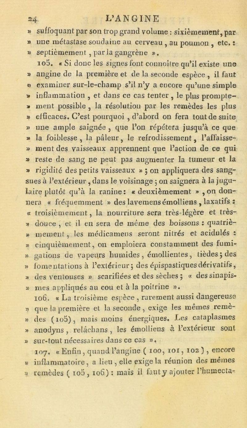 » suffoquant par son trop grand volume: sixiemement, par » ime metastase soudaine au cerveau , au poumon , etc.: » septiemement , par ia gangrene ». io5. « Si donc les signes font connoitre qn*il existe une » angine de la premiere et de la seconde espece , il faut o) examiner sur-le-champ s’il n’y a encore qu’une simple » inflammation , et dans ce cas tenter, le plus prompte-. » ment possible , la resolution par les remedes les plus » elficaces. C’est pourquoi , d’abord on fera tout de suite » une ample saignde 5 que l5on repetera jusqu’a ce que » Ia foiblesse , la paleur, le refrodissement, 1’affaisse- » ment des vaisseaux apprennent que 1’aclion de ce qui » reste de sang ne peut pas augmen ter Ia tumeur et la » rigidite des petits vaisseaux » 5 on appliquera des sang- sues a Pexterieur, dans le voisinage 5 on saignera a la jugu- laire plutot qu’a Ia ranine: « deuxiemement » , on don- nera « frequemment » des lavemens emolliens , laxatifs : « troisiemement, la nourriture sera tres legare et tres- » douce , et il en sera de inerne des boissons : quatrie- » mement , les medicamens seront nitris et acidulas : » cinquiemement, on emploiera constamment des fumi- » gations cie vapeurs liumides, emollientes, tiedes;des » fomentat ions a 1’ext^rieur; des epispastiquesd^rivatifs, » des ventouses » scarifiees et des seches ; « dessinapis- » mes appliques an cou et a la poitrine ». 106. « La troisierae espece , rarement aussi dangereuse v que la premiere et la seconde, exige les memes reme- » des (io5), mais moins energiques. Les cataplasmes » anodyns , relachans 1 les emolliens k 1’exterieur soni » sur-font necessaires dans ce cas 53, 107. « Enfin, quand Pangine ( 100, xot, 102 ), encore j) inflammatoire, a lieu , elle exige la reunion des memes » remedes ( io5? 106): mais il fauty ajjouter 1’humecta-