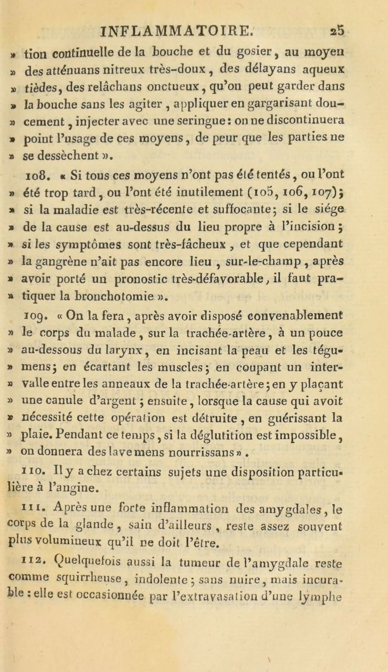» tion continuelle de la bouche et du gosier, au moyen » des attdnuans nitreux tres-doux , des delayans aqueux » tiedes, des relachans onctueux, qu’on peut garder dans 9 la bouche sans les agiter , appliquer en gargarisant dou- » cernent, injecter avec uneseringue: onnediscontinuera » point Pusage de ces moyens, de peur que les parties ne » se dessechent)). 108. « Si tous ces moyens n’ont pas die tentes, ou Pont » dtd trop tard, ou Pont dte inutilement (io5, 106,107)5 » si la maladie est tres-rdcente et suffocante; si le siege » de la cause est au-dessus du lieu propre a Pincision 5 » si les symptomes sont tres-facheux , et que cependaut » la gangrene n’ait pas encore lieu , sur-le-champ , apres » avoir porte un pronostic tres-ddfavorable, il faut pra- » tiquer la bronchotornie ». 109. « On la fera, apres avoir dispose convenablement » le corps du malade , sur la trachee-artere, a un pouce » au-dessous du larynx, en incisant la peau et les tdgu- » mens; en dcartant les muscles; en coupant un inter- » valle entre les anneaux de la trachde artere; en y placant » une canule d’argent; ensuile, lorsque la cause qui avoit » necessite cette operation est detruite, en guerissant la » plaie. Pendant ce temps, si la ddglutition est impossible, » on donnera deslavemens nourrissans» . 110. II y acliez certains sujets une disposition particu- liere a Pangine. ni. Apres une forte inflammation des amygdales, le corps de la glande , sain d’ailleurs , reste assez souvent plus volumiueux qu’il ne doit Petre. 112. Quelquefois aussi la tumeur de Pamygdale reste comme squirrheuse , indolente ; sans nuire, mais incura- ble : elle est occasionnee par Pextravasalion d’une lymphe