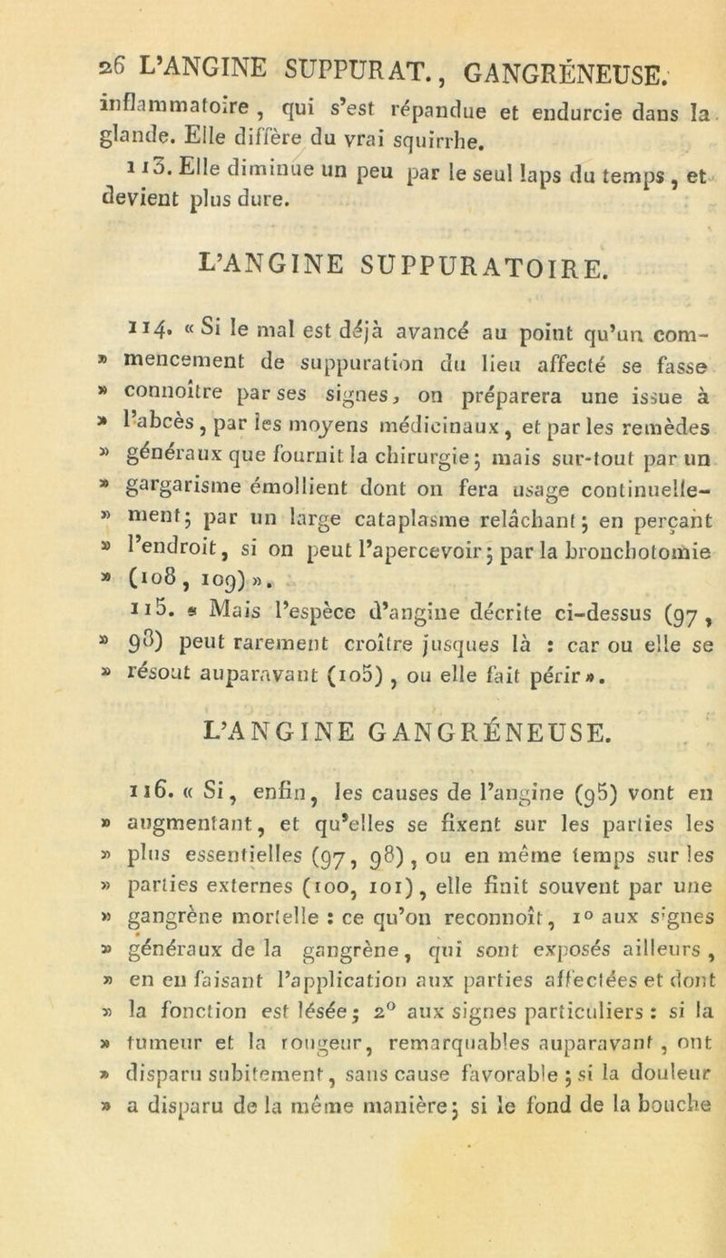 sf> L’ANGINE SUPPURAT., GANGRENEUSE. inflimmatoire , qui s’est r^pandue et endurcie daus la glande. Eile differe du vrai squirrhe. i io. Elie diminue un peu par le seul laps du temps , et devient plus dure. L’ANGINE suppuratoire. 114. « Si le mal est dSja avance au point qu’un com- » mencement de suppuration du lieu affecte se fasse » connoitre par ses signes, on preparera une issue a * 1 abces , par les moyens medicinaux , et par les remedes 3> generaux que fournit Ia chirurgie j mais sur-tout par un » gargarisme emollient dont 011 fera usage continuelie- » menf; par un large cataplasme relachant j en pereant » Pendroit, si on peut Papercevoir 3 par la bronebotomie » (108 , 109)». 115. * Mais Pespece d’angine decrite ci-dessus (97, » 9^) peut rarement croilre jusques Ia : car ou elle se » r^sout auparavant (io5) , ou elle fait perir». IPANGINE GANGRENEUSE. 116. « Si, enfin, les causes de Pangine (95) vont en » augmentant, et qu’e!les se nxent sur les parties les » plus essentielles (97, 98) , ou en meme temps sur les » parties externes (100, 101), elle finit souvent par une » gangrene mortelle : ce qu’on reconnoit, i° aux s'gnes » gen^raux de la gangrene, qui sont exposes ailleurs , » en eu faisant Papplication aux parties affeclees et dont v> la fonction estl^s^e; 20 aux signes particuliers : si la » tumeur et la rougenr, remarquables auparavant , ont » disparu subitement, saus cause favoraWe ; si la douleur » a disparu de la meme manierej si le fond de Ia bouebe