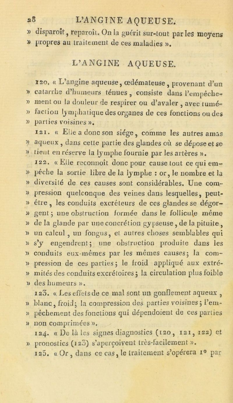 » disparoif ? reparoii. On la guerit sur-lout paries mpyens » propres au iraitement de ces maladies ». L’ANGI NE AQUEUSE. i2o, « L’angine aqueuse, cedemateuse , provenant d’un » catarrhe d’huineurs tenues, consiste dans Pempecbe- w ment ou la douleur de respirer ou d’avaler , avec tume- » faci ion ly mphatique des organes de ces fonctions ou des » parties voisines ». isi* « Elieadoncson siege, comme Ies autres amas 5) aqueux , dans cetle partie des glandes ou se ddposeetse » tient eji reserve la lymphe fournie par les arteres ». 122. «Elie reconnoit donc pour cause tout ce qui em- )> peche la sorlie libre de la lymphe : or, le nombre et Ia » diversi le de ces causes sont considerables. Une cora- v pression quelconque des veines dans lesquelles, peut- » elre, les conduits excreleurs de ccs glandes se degor- » gent ; une obstruction formde dans le follicule meme » de la glande par une concrdtion gypseuse , de Ia pituite , » un calcul ? un fongus, et aulres cboses semblables qui » s’y engendrent; une obstruction produile dans les conduits eux memes par les memes causes; Ia com- » pression de ces parties; le froid applique aux extre- » mites des conduits excretoires; Ia circulation plusfoible » des bumeurs ». 123. « Les effets de ce mal sont un gonflement aqueux , » blanc, froid; la compression des parties voisines; l’era- )) pecbement des fonctions qui dependoient de ces parties » non comprimees ». 124. « De la les signes diagnostics (120, 121, 122) et w pronostics (120) s’apercoivent tres-facilement ». 125. « Or, dans ce cas, le iraitement s’op£rera i° par
