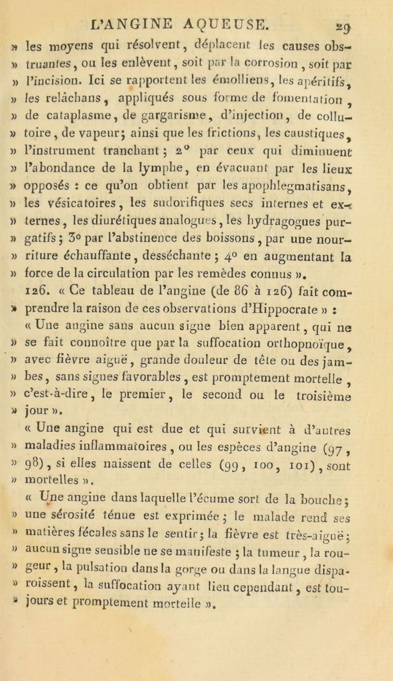 » les moyens qui resolvent, d<5placent les causes obs— » truanfes, ou les enl&vent, soit par la corrosion , soit par » Piucision. Ici se rapportent !es Emolliens, les aperilifs, » les relacbans, appliqu^s sous forme de fomenlation , » de cataplasme, de gargarisme, d’injection, de collu- )) toire, de vapeur; ainsi que les frictions, les caustiques, » Pinstrument tranchant; 2° par ceux qui diminuent ?) 1’abondance de Ia lymphe, en Evacuant par les lieux » oppos^s : ce qu’on obtient par les apopblegmatisans, » les v^sicatoires, les sudorifiques secs internes et ex-t » ternes, les diur^tiques analogues, les hydragogues pur- » gatifs; 3° par Pabstinence des boissons, par une nour- » rifure ^chauffante, dessechanfe • 40 en augmentant Ia )> force de la circulation par les remedes contius )>. 126. « Ce tableau de Pangine (de 86 a 126) fait com- » prendre la raison de ces observations d’Hippocrate » : «Une angine sans aucun signe bien apparent, qui ne )) se fait connoitre que par la suffocation orlhopnoique , » avec fievre aigue, grande douleur de tete on des jam- » bes, sans signes favorables , est promptement mortelie , )> c’est-a-dire, le premier, le second ou le troisieme » jour)). « Une angine qui est due et qui sument a d’autres » maladies inflammatoires , ou les especes d’angine (97 , » 98), si elles naissent de celles (99, 100, ioi),sont » mortelles ». « Une angine dans laquelle Pecuine sort de la bouche; » une s&ositd tenue est exprimeej le malade rend ses » matieres fecales sans le sentirila fievre est tres-aisue: » aucun signe sensible ne se manifeste 5 la tumeur , la rou- » geur , la pulsation dans Ia gorge ou dans la langue dispa- k> r°issent, la suffocation ayant lien cependant, est tou- 8 jours et promptement mortelie ».