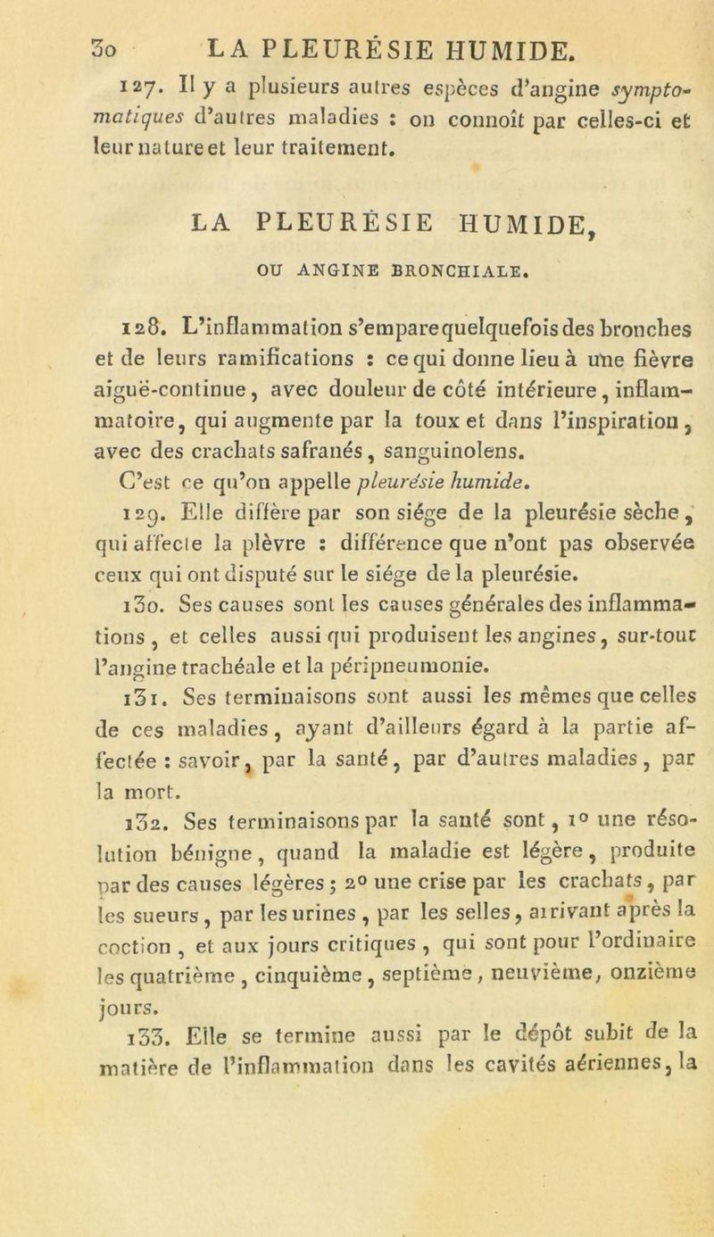 127. II y a plusieurs autres especes (1’acgine sympto- matigues cPautres maladies : 011 connoit par ceiles-ci et Ieur nature et leur traitement. LA PLEURESIE HUMIDE, OU ANGINE BRONCHIALE. 128. L’inflammation s’emparequeIquefoisdes bronches et de leurs ramifications : ce qui donne lieu a une fievre aigue-continue, avec douleur de cote int^rieure, inflam- matoire, qui augmente par Ia toux et dans Pinspiration, avec des cracliats safranes, sanguinolens. C’est ce qiPon appelle pleuresie humide. 129. Elie di flere par son si£ge de Ia pleuresie seche , qui affecte la plevre : difference que n’ont pas observee ceux qui ontdispute sur le siege de Ia pleuresie. 130. Ses causes soni Ies causes generales des inflamma- tions , et celles aussi qui produisent les angines, sur*touc Pangine tracheale et la peripneumonie. 131. Ses terminaisons sont aussi les memes que celles de ces maladies , ayant d’aillenrs £gard a la partie af- fectae : savoir. par la santd, par d’autres maladies, par la mort. 132. Ses terminaisons par la sant£ sont, i° une r£so- ] ut ion benigne, quand la inaladie est legere, produite par des causes legeres; 2° une crise par les cracliats, par les sueurs, par les urines , par les selles, ai rivant apres Ia coction , et aux jours critiques , qui sont potir Pordinaire les quatrieme , cinqui^ine , septieme , neuvieme, onzieme jou rs. 133. Eile se termine aussi par Ie d&pot subit de Ia matiere de Pinflammalion dans les cavites a£riennes,Ia
