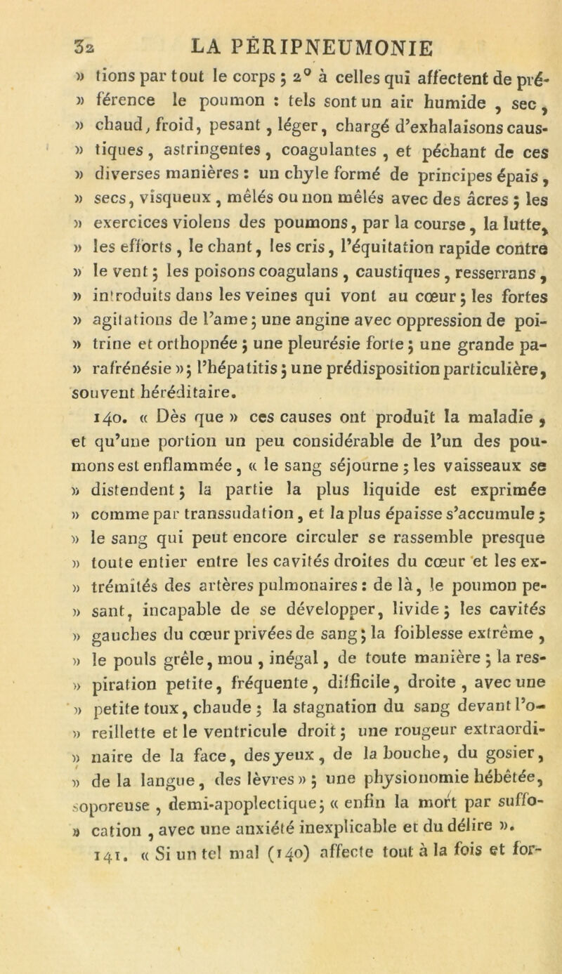 » tions par tout Ie corps ; 20 a celles qui affectent de prd- )) fdrence le poumon : tels sont un air humide , sec, » chaud, froid, pesant, leger, chargd d’exhaIaisonscaus- » tiques, astringentes, coagulantes , et pdchant de ces » diverses manieres : un cliyle form£ de principes 6pais , » secs, visqueux , meles ou non meles avec des acres ; les » exercices violens des poumons, par la course, la Iutte> » les efforts , le chant, les eris, Pdquitation rapide contre » le vent; les poisons coagulans , caustiques, resserrans , » inlroduits dans les veines qui vonl au coeur;les fortes » agit a tions de Fame; une angine avec oppression de poi- » trine et orlhopnde ; une pleuresie forte 5 une grande pa- » rafrendsie »51’hepatitis; une prddispositionparticuliere, souvent her&litaire. 140. « Des que » ces causes ont produit Ia maladie , et qu’une portion un peu considerable de 1’un des pou- mons est enflammee, « le sang s£journe;les vaisseaux se )> distendent ; la partie la plus liquide est exprimde » comme par transsudation , et Ia plus epaisse s^ccumule ; » le sang qui peut encore circuler se rassemble presque » toute entier entre les cavites droites du coeur et les ex- » tremitis des arteres pulmonaires: de la, !e poumon pe- » sant, incapable de se developper, livide; les cavifds » gaucbes du cceur priv^esde sang; la foiblesse extreme , » le pouls grele, mou , inegal, de toute maniere ; la res- » piration petite, frdquente, difficile, droite , avec une » petite toux, chaude ; la stagnation du sang devant l’o- » reillette et le ventricule droit; une rougeur extraordi- » naire de la face, desyeux, de la bouche, du gosier, » de la langue, deslevres»; une physionomie hebetee, soporeuse , demi-apoplectique; <c en-fin la mort par suffo- » cation , avec une anxiete inexplicable et du ddlire )). 141. « Si un tel mal (140) affecte tout a Ia fois et for-