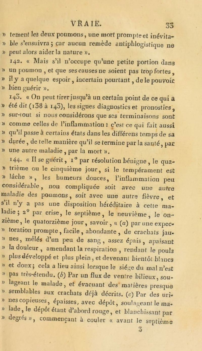 » tement les deux poumons, une mort prompte et in^vita- » ble s’ensuivra; car aucun remede antiphlogistique ne )> peut alors aider la nature ». 142. « Mais s’il n’occupe qu’une petite portion dans » un poumon , et que sescausesne soient pas tropfortes, » i!y a quelque espoir, incertain pourtant, delepouvoic » Lien gu£rir ». 140. « On peut tirer jusqu5a un certain point de ce qui a » dif (i38 a 143), les signes diagnostics et pronostics, » sur-rout si nous oonsid£rons que ses terminaisons son£ » comme celles de 1’inflammation : c’est ce qui fait aussi (lu ^ passe a certains £tats dans les differens temps de sa » dur£e, de telle maniere qu’il se termine par la sant£, par » une autre maladie , par la mort ». 144- « II se guerit, i° par r<§solution benigne , Ie qua- » trieme cu le cmquieme jour, si le temp<§rament est » lache » , les bumeurs douces, Pinflammation peu conskterable, non compliquee soit avec une autre maladie des poumons, soit avec une autre fievre, et s’il n’y a pas une disposition hei<5ditaire a cette nia- ladie; 20 par crise, le septime, le neuvieme, le on- zieme, le quatorzi&me jour, savoir, « (a) par une expec- » toration prompte, facile , abondante , de crachats jau- » nes, melds d’un peu de sang , assez <5pais, aparsant » la douleur , amendant la respiralion , rendant le pouls » plusdevelopp£ et plus plein, et devenanl bientot blancs » et doux; cela a lieu ainsi lorsque Ie sidge du mal n’est » pas tres-etendu. (6) Par un flux de venire bilieux, sou- lageant le malade, et Evacuant des mafieres presque i) semblables aux crachats d^ja d^crits. (c) Par des uri- » nescopieuses, 6paisses, avec dfyot, soulageant le ma- » lade, Ie depot 6tant d’abord rouge, et blanchissant par » degres», commencant a couler « avant Ie septfeme 3