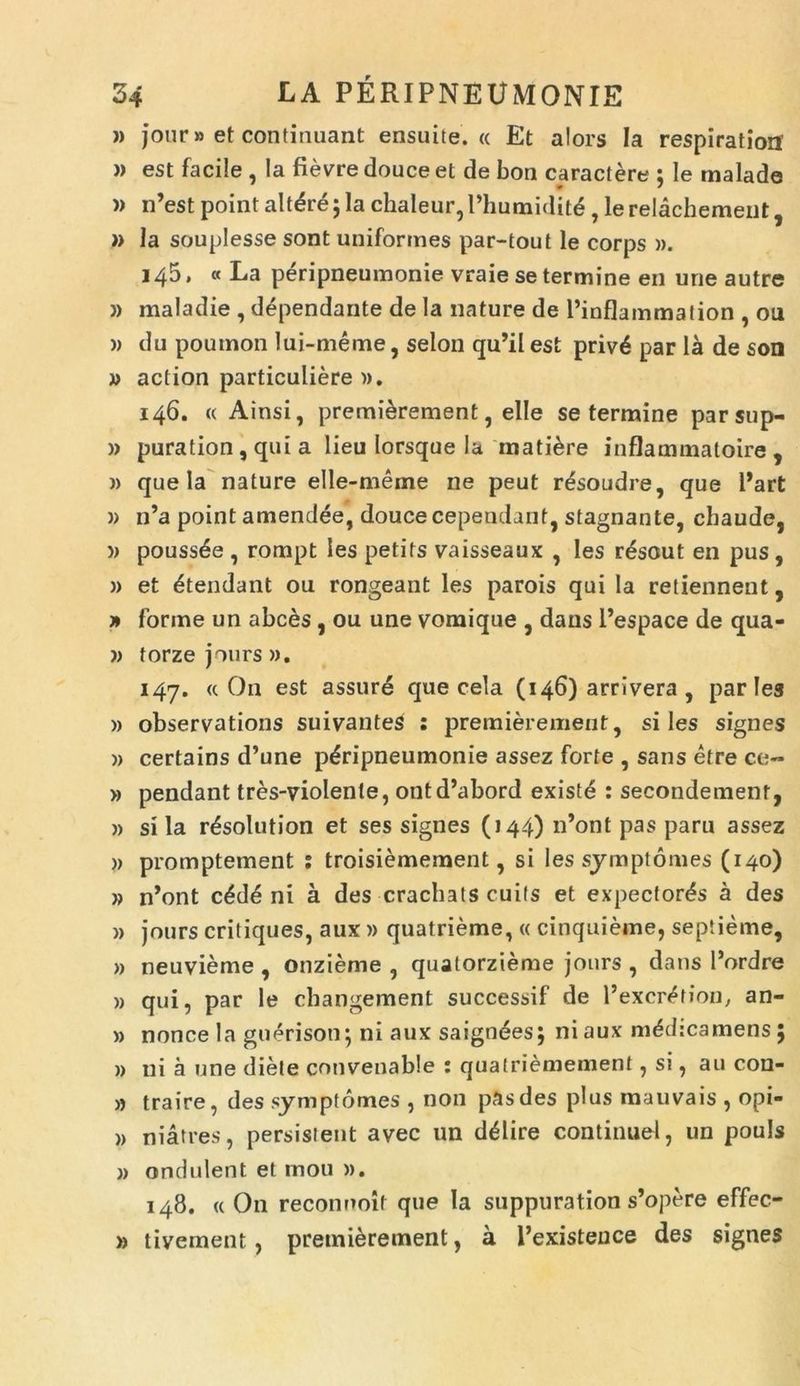 }) jour» et continuant ensuite. « Et alors Ia respiration )) est facile , Ia fievre douce et de bon charactere ; Ie rnalade )) n’est point altare; la chaleur, Phumidit^, le relachement, » Ia souplesse sont uniformes par-tout le corps ». 14$ • « La peripneumonie vraie se termine en une autre )) maladie , dependante de la nature de Tinflammation , ou » du poumon lui-meme, selon qu’il est priv6 par la de son » action particuliere ». 146. « Ainsi, premierement, elle se termine parsup- » puration , qui a lieu lorsque Ia matiore inflammatoire , » que la nature elle-meme ne peut r&soudre, que Part )> n’a point amendee, douce cependant, stagnante, cbaude, » pouss^e , rompt les petits vaisseaux , Ies resout en pus, » et ^tendant ou rongeant les parois qui la retiennent, » forine un abces , ou une vomique , dans 1’espace de qua- w torze jours ». 147. « On est assure que cela (146) arrivera, paries » observations suivantes : premierement, siles signes » certains d’une peripneumonie assez forte , sans etre ce- » pendant tres-violente, ontd’abord existe : secondement, » sila r^solution et ses signes (144) n’ont pas paru assez )> promptement ; troisiemement, si les symptomes (140) » n’ont c£d6 ni a des crachats cuifs et expectoras a des » jours critiques, aux » quatrieme, « cinquieme, septieme, » neuvieme , onzieme , quatorzieme jours , dans 1’ordre » qui, par le changement successif de Pexcr^tion, an- » nonce Ia guerisoti; ni aux saigndes; ni aux mddicamens ; » ni a une diete convenable : quatriemement, si, au con- » traire, des symptomes , non pas des plus mauvais , opi- » niatres, persistent avec un delire continue!, un pouls j) ondulent et mou ». 148. « O11 reconnoif que Ia suppuration s’opere effec- » tivement, premierement, a 1’existeuce des signes