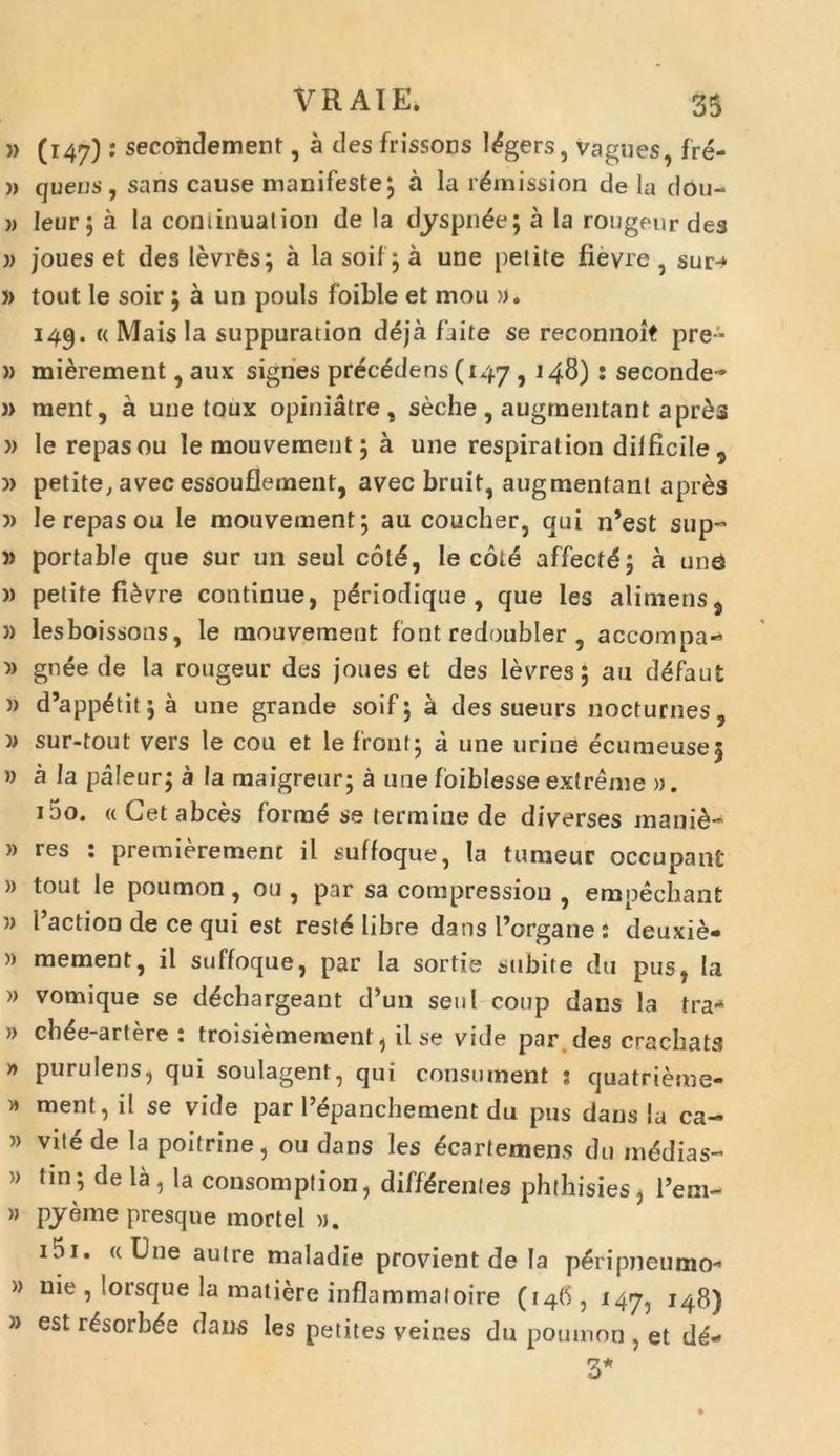 » (147) secondement, a des frissons l^gers, vagues, fre- » quens, sans cause manifeste ; a la l^mission de lu dou- » leur; a Ia cominualion de la dyspn^e; a Ia rongeurdes » joues et des levrfes; a la soif ; a une petite fievre , sur-* » tout le soir ;aun pouls foible et mou ». 149. <( Maisla suppuration deja faite se reconnoit pre- » mi&rement, aux signes prec^dens (147,148) : seconde- » raent, a une toux opiniatre , seche, augmentant apr£s )> le repas ou le mouvement; a une respiration difficile 9 )> petite, avec essouflement, avec bruit, augmentant apres 5) le repas ou le mouvement; au coucher, qui n’est sup- » portable que sur un seul col£, le cole affectS; a une )) petite fi£vre continue, p^riodique , que les alimens3 )) lesboissons, le mouvement font redoubler , accompa- » gnee de la rougeur des joues et des levres; au defaut » d’appetit;a une grande soif; a des sueurs nocturnes, )> sur-tout vers le cou et lefront; a une urine ecumeusej » a Ia paleur; a Ia maigreur; a une foiblesse extreme ». 150. « Get abces forme se termine de diverses mani&- » res : premierement il suffoque, la tumeur occupant » tout le poumon, ou , par sa compressiou , empechant » Paction de ce qui est rest£ libre dans 1’organe : deuxie- » mementj il suffoque, par Ia sortie subite du pus, Ia » vomique se d^cbargeant d’un seni coup dans la tra* » cb^e-artere : troisiemement, il se vide par des crachats » purulens, qui soulagent, qui consument j quatrieme- » ment, il se vide par 1’epanchernent du pus dans Ia ca~ » vite de la poitrine, ou dans les ^cartemens du medias- » tin; de la, la consomption, differentes phthisies, l’em- » pyemepresque mortel ». 151. «Une autre maladie provient de Ia peripneumo-' » nie , lorsque la matiere inflammatoire (146, 147, 148) » est r^sorb^e dans les petites veines du poumon , et dd- 3*