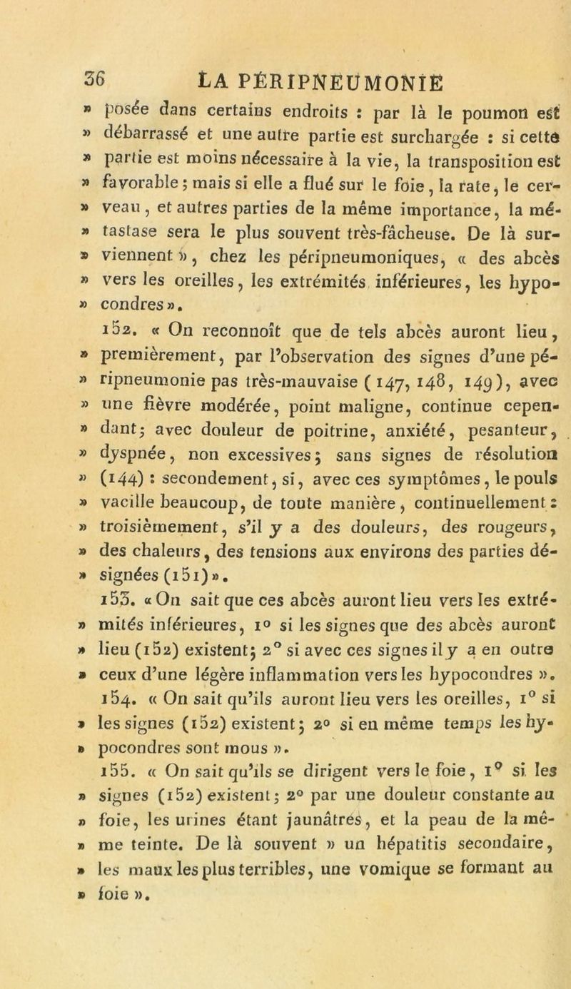 » posde dans certains endroits : par Ia le poumon est » debarrass£ et une aufre partie est surcharg^e : si celte » parde est moins n^cessaire a Ia vie, la transposition est » favorable; mais si elle a flu<5 sur le foie , Ia rate, Ie cer- » veau , et autres parties de la meme importance, la m^- » tastase sera Ie plus souvent tres-facheuse. De la sur- * viennent», chez les peripneumoniques, « des abces » vrers les oreilles, les extremites infifdeures, les hypo- » condres». i52. « On reconnoit que de tels abces auront lieu, » premierement, par 1’observation des signes d’une p6- » ripneumonie pas tres-inauvaise ( 147, 148, i4p), aveo » une fi6vre mod^ree, point maligne, continue cepen- » dant- avec douleur de poitrine, anxiate, pesanteur, » dyspnee, non excessives; sans signes de r^solution » (144) 1 secondement, si, avec ces symptomes, lepouls » vacille beaucoup, de toute maniere, continuellement: » troisiemement, s’il y a des douleurs, des rougeurs, » des chaleurs, des tensions aux environs des parties d6- » signdes (i5i)». i55. «On saitqueces abces auront lieu vers les extre- » mit£s inferieures, i° si les signes que des abces auront » lieu (i5a) existentj 20 si avec ces signes ily a en outre » ceux d’une legere inflammation vers les hypocondres ». 154. « On sait qu’ils auront lieu vers les oreilles, i° si » les signes (i52) existent 5 20 si en meme temps leshy- » pocondres sont inous ». 155. « On sait qu’ils se dirigent vers Ie foie, i° si les » signes (i52) existent5 20 par une douleur constante au n foie, les urines etant jaunatres, et la peau de la me- » me teinte. De la souvent » un hepatitis secondaire, » les maux les plus terribles, une vomique se formant au » foie ».