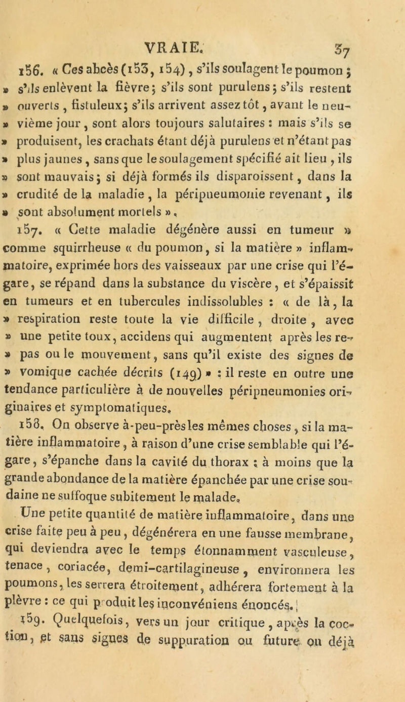 156. u Cesabces(i55, 154) , s’iIssouIagentIepoumon 5 » sMs enlevent la fievre; s’ils sont purulens 5 s’ils restent » ouverts , fistuleux; s’ils arrivent asseztot, avant le neu- * vieme jour, sont alors toujours salutaires : mais s’ils se » produisent, les crachats 6tant deja purulens et n’etant pas » plus jaunes , sans que lesoulagement specifie ait lieu , iis » sontmauvais; si deja formas iis disparoissent, dans Ia » erudite de la maladie , la peripneumonie revenant, iis » sont absolument morlels », 157. « Cette maladie d£g£nere aussi en tumeur >j comme squirrheuse « du poumon, si Ia matiere » infla m-* matoire, exprimee hors des vaisseaux par une crise qui l’e- gare, se repand dans la substance du viscere , et s’epaissit en tumeurs et en tubercules indissolubles : « de la, la » respiration reste toute Ia vie difficile , droite , avec » une petite toux, accidens qui augmentent apres les re** » pas ou Ie mouvement, sans qu’il existe des signes de » vomique cachee d^crils (149) » : il reste en outre une tendance parficuliere a de nouvelles p&ripneumonies ori-» ginaireset symptomafiques. 153. On observe a-peu-presles metues choses , si Ia ma- tiere inflammatoire, a raison d’une crise semblable qui le- gare, sMpanche dans la cavit4 du thorax ; a moins que la grande abondance de Ia matiere £panch£e par une crise sou~ daine ne sulfoque subitement le malade. Une petite quanlit4 de matiere inflammatoire, dans une crise faite peu a peu, d£g£n£rera en une fausse membrane, qui deviendra avec le temps £tonnamment vasculeuse, tenace, coriacee, demi-cartilagineuse , environnera les poumons, les seruera 4troitement, adherera fortement a la pl^vre : ce qui p oduit les inconveniens ^nonces.; l5q. Quelquefois, vers un jour critique , ap^s Ia coc® ticai, £t sans signes de suppuration ou future ou deja