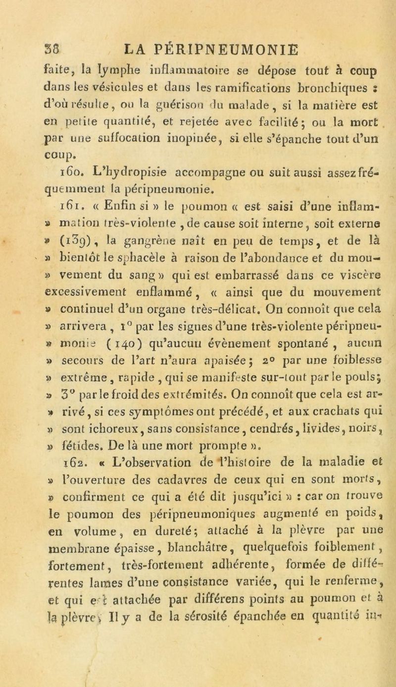 faite, Ia lyraphe iuflammatoire se ddpose tout h coup dans les vdsicules et dans les ramifications bronchiques : d’ou resuite, ou la gnerisou du malade, si la matiere est en petite quantite, et rejetde avec facilitd; ou la mort par une suffocation inopinee, si elle s’epanche tout d’un coup. 160. I/hydropisie accompagne ou suit aussi assezfrd- quemment Ia pdripneuraonie. 161. « Enfin si » le pouraon « est saisi d’une infla m- » m at ion tres-violcnte , de cause soit interne, soit externe * (i3q), la gangrene nait en peu de temps, et de la ' » bienlot le sphacele a raison de 1’abondance et du mou- » vernent du sang» qui est embarrassd dans ce viscere excessivement enflammd, « ainsi que du mouvement » continue! d*un organe tres-delicat. On connoit que cela » arrivera , i° par les siguesd’une tres-violente pdripneu- » monie (140) qu’aucuu evenement spontane , aucnn » secours de 1’art n’aura apaisde; 20 par une foiblesse » extreme , rapide , qui se manifeste sur-iout par le poulsj » 3° par !e froid des extrdmitds. On connoit que cela est ar- » rive, si ces symptomes ont prdcedd, et aux crachats qui » sont ichoreux, sans consisfance, cendrds, livides, noirs, » fdtides. De la une mort prompte ». 162. « L’observation de Phisloire de la maladie et » Pouverture des cadavres de ceux qui en sont morfs, » confirment ce qui a et6 dit jusqu’ici » : caron trouve le poumon des peripneumoniques augmenle en poids, en volume, en dureld; atlache a la plevre par une membrane epaisse , blanchatre, quelquefois foiblement, fortement, tres-fortement adherente, formae de diffe- rentes James d’une consistance variee, qui le renferme, et qui e i attachde par differens poinfs au poumon et a la plevreV lly a de la sdrositd epanchde en quantite in-*