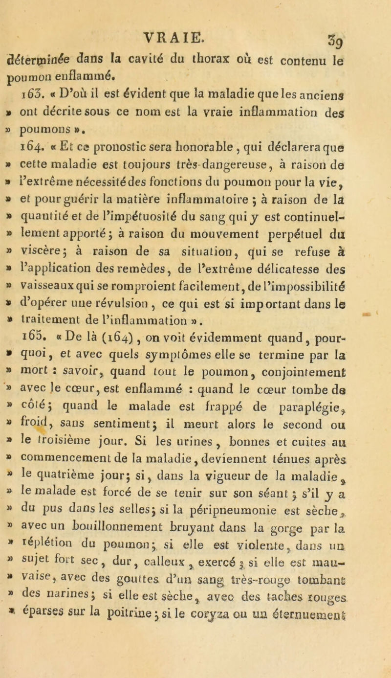 deterpiin^e dans Ia cavitd du thorax ou est contenu Ie poumon enflammd. 163. « D’ou il esf ^vident que la maladie queles anciens » ont decritesous ce nom est Ia vraie inflammation des » poumons». 164. « Et ce pronostic sera honorable , qui d^clarera que » cette maladie est toujours tres dangereuse, a raison de » Pextreme necessitddes fonctions du poumon pour la vie, » et pourguerir la matiere inflammaloire ; a raison de la » quantit^ et de Pimp&uosit^ du sang qui y est continuel- » lement apporte; a raison du mouvement perp^tuel du » viscere; a raison de sa situalion, qui se refuse a * 1’application des remedes, de Pextreme delicatesse des » vaisseauxqui se romproient facilement, de 1’impossibilitd * d’operer une r^vulsion , ce qui est si important dans le * traitement de 1’inflammation ». 165. « De la (164), on voit evidemment quand , pour- * 9u°i > et avec quels sjmplomes elle se termine par la » mort : savoir, quand tout le poumon, conjointement » avec le cceur,est enflamme : quand le coeur tombe de » co(4; quand le malade est frappd de parapldgie, » froid, sans sentiment; il meurt alors le second ou  le froisieme jour. Si les urines , bonnes et cuiles au » cornrnencement de la maladie, deviennent tenues apres * le quatrieme jour; si, dans la vigueur de la maladie 9 » le malade est forc6 de se tenir sur son sdant ^ s’il y a » du pus dans les selles;sila p^ripneumonie est seche^ » avec un bouillonnement bruyant dans la gorge par la » i^pl^tion du poumon; si elle est violente, dans un » sujet fort sec, dur, calleux , exerc6 $ si elle est mau- * vaise, avec des gouttes d’un sang tres-rouge tonabant » des narines; si elle est seche, aveo des taches rouges * eparses sur la poitrine;si le corjaa ou un ^ternuemetU