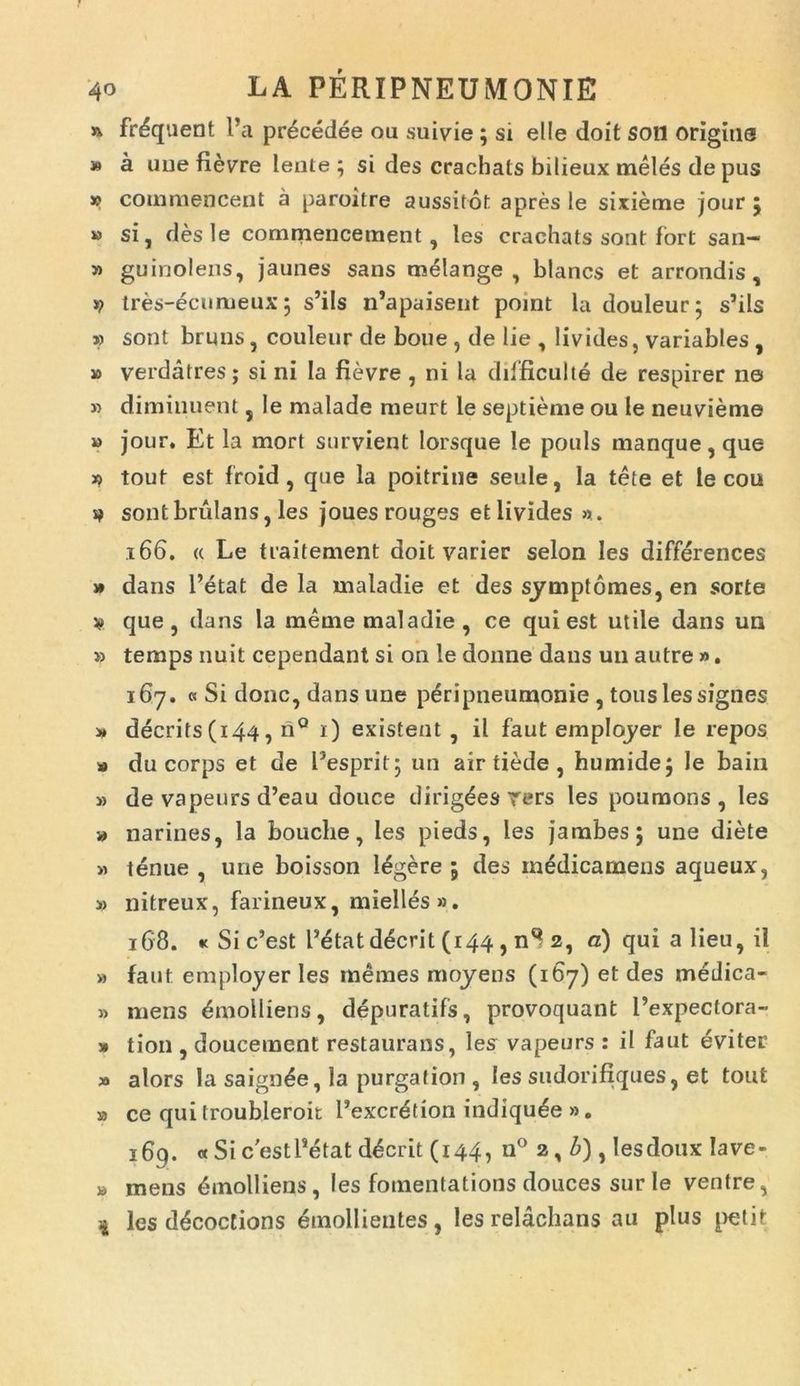 » frdquent Pa precedee ou suivie ; si elle doit soli origins » a uuefievre lente; si des crachals bilieux meles de pus w commencent a paroitre aussitot apres le sixieme jour 5 » si, des le commencetnent, les crachats sont fort san- » guinolens, jaunes sans melange , blancs et arrondis, tres-ecumeux; s’ils n’apaisent point la douleur; s’ils » sont bruns, couleur de boue , de lie , livides, variables , » verdatres; si ni la fievre , ni la difficulte de respirer no » diminuent, le malade meurt le septieme ou le neuvieme » jour. Et la mort snrvient lorsque le pouls manque , que » tout est froid, que la poitrine seule, la tete et le cou s? sontbrulans, les joues rouges et livides ». 166. « Le traitement doit varier selon les differences » dans Petat de la maladie et des symptomes, en sorte v que, dans la meme maladie , ce qui est utile dans un » temps nuit cependant si on le donne dans un autre ». 167. « Si donc, dans une pdripneumonie , tous les signes » decrits(i44, nQ 1) existent , il faut emplqyer le repos a du corps et de Pesprit; un air tiede , humide; le bain » de vapeurs d’eau douce dirig^es rers les poumons , les » narines, la bouche, les pieds, les jambes; une diete » tenue , une boisson legere 5 des inedicamens aqueux, » nitreux, farineux, mielles». 168. « Si c’est Petat deerit (144 , nS 2, c) qui a lieu, il » faut employer les memes moyens (167) et des medica- » mens Emolliens, depuratifs, provoquant 1’expectora- » tion , doucement restaurans, les vapeurs : ii faut eviter » alors la saign^e, la purga tion , les sudorifiques, et tout a ce qui troubleroit Pexcr^tion indiqu^e ». i6g. « SicestPetat deerit (144, n° 2, b) , lesdoux lave- a mens dinolliens, les fotnentations douces sur le ventre, 1 les ddcoctions emollientes, les relachans au plus petit
