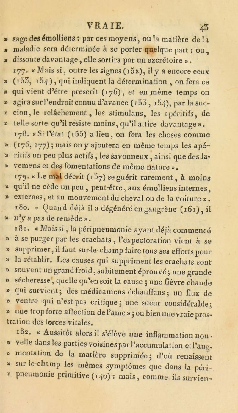 » sage des Emolliens : par ces moyens, ou Ia matiere de 1i m maladie sera d^ierminde a se porter quelque part: ou, » dissoute davantage, elle sortira par un excretoire ». 177. « Mais si, outre lessignes (162), ily a encore ceux » (i53, i54 ), qui indiquent la determination , on fera ce » qui vient d’etre prescrit (176), et en meme temps on » agirasurPendroitconnud^vance (i53, i54), par la suc- » cion,!e relachement , les stimulans, les ap^ritifs, de » telle sorfe qu’il resiste moins, qu’il attire davantage». 178. «Si 1’etat (155) a lieu, on fera les cboses conmie » (176, 177) 5 mais on y ajoutera en meme temps les ap£- » ritifs un peu plus actifs , les savonneux , ainsi que des la- * vemens et des fomentations de meme nature ». 179. « Le mal deerit (157) segu^rit rarement, a moins » qu’il ne cede un peu , peut-etre, aux Emolliens internes, » externes, et au mouvernent du cheval ou de la voiture ». 180. « Ouand d£ja il a degenereengangrene (i6i),il » n’y a pas de remede «. 181. « Mais si, la peripneumonie ayant ddjh commence » a se purger par les cracbats , 1’expectoration vient a se » supprimer, il faut sur-le-cbamp faire tous ses efforts pour » la retablir. Les causes qui suppriment les cracbats sont » souvent un grand froid, subitement <5prouv£; une grande » s^cheresse, quelle qu’en soit la cause ; une fievre cbaude » qui survient; des m&licamens echauffans; un flux de » ventre qui n’est pas critique; une sueur considerable; » une tropforte affectiori deTame» joubienune vraiepros- tratiori des forces vitales. 182. « Aussitot alorsil s’eleve une inflammation nou • » velle dans les parties voisinesparPaccumulation etl’aug, » mentation de Ia matiere supprim^e; d’ou renaissent » sur le-cbamp les memes symptomes que dans Ia peri- mi pneumonie primitive (140): mais, comme iis suryien-